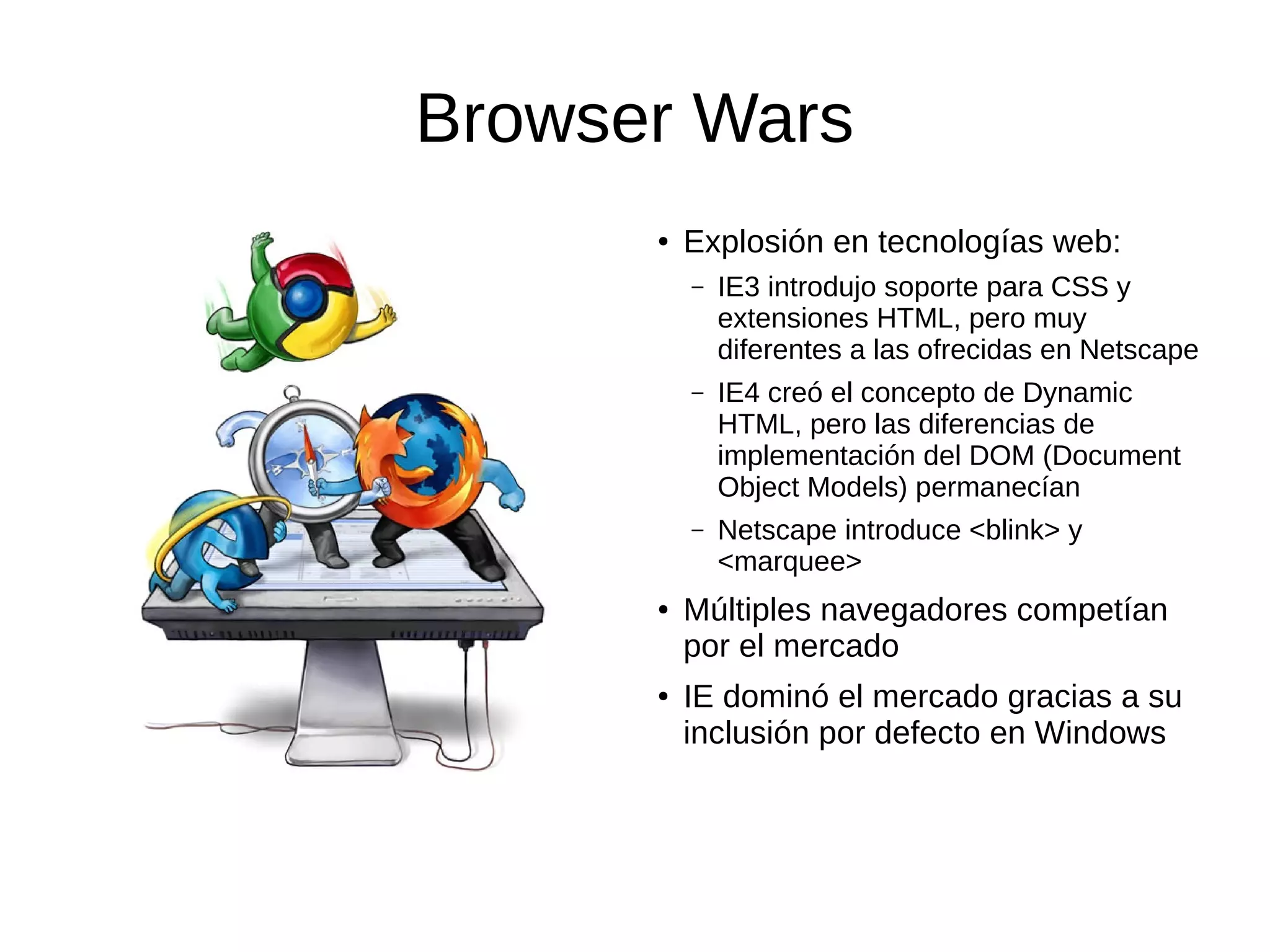 Browser Wars
● Explosión en tecnologías web:
– IE3 introdujo soporte para CSS y
extensiones HTML, pero muy
diferentes a las ofrecidas en Netscape
– IE4 creó el concepto de Dynamic
HTML, pero las diferencias de
implementación del DOM (Document
Object Models) permanecían
– Netscape introduce <blink> y
<marquee>
● Múltiples navegadores competían
por el mercado
● IE dominó el mercado gracias a su
inclusión por defecto en Windows
 