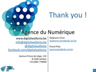 Agence du Numérique
www.digitalwallonia.be
info@digitalwallonia.be
@digitalwallonia
facebook.com/digitalwallonia
Avenue Prince de Liège, 133
B-5100 Jambes
+32 (0)81 778080
22
Stéphane Vince
stephane.vince@adn.aei.be
Pascal Poty
pascal.poty@adn.aei.be
Thank you !
 