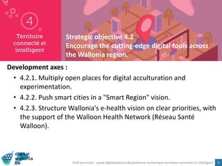 5
Strategic objective 4.2
Encourage the cutting-edge digital tools across
the Wallonia region.
Development axes :
• 4.2.1. Multiply open places for digital acculturation and
experimentation.
• 4.2.2. Push smart cities in a "Smart Region" vision.
• 4.2.3. Structure Wallonia's e-health vision on clear priorities, with
the support of the Walloon Health Network (Réseau Santé
Walloon).
Find out more : www.digitalwallonia.be/wallonie-numerique-territoire-connecte-et-intelligent
 
