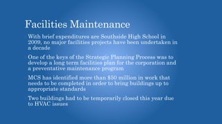 Facilities Maintenance
• With brief expenditures are Southside High School in
2009, no major facilities projects have been undertaken in
a decade
• One of the keys of the Strategic Planning Process was to
develop a long term facilities plan for the corporation and
a preventative maintenance program
• MCS has identified more than $50 million in work that
needs to be completed in order to bring buildings up to
appropriate standards
• Two buildings had to be temporarily closed this year due
to HVAC issues
 