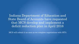 Indiana Department of Education and
State Board of Accounts have requested
that MCS develop and implement a
deficit reduction plan in April 2016
MCS will submit it as soon as we complete negotiations with MTA
 
