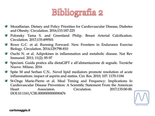 carlomaggio.it
Mozaffarian. Dietary and Policy Priorities for Cardiovascular Disease, Diabetes
and Obesity. Circulation. 2016;133:187-225
Polonsky Tama S. and Greenland Philip. Breast Arterial Calcification.
Circulation. 2017;135:499501
Rowe G.C. et al. Running Forward. New Frontiers in Endurance Exercise
Biology. Circulation. 2014;129:798-810
Ouchi N. et al. Adipokines in inflammation and metabolic disease. Nat Rev
Immunol. 2011; 11(2): 85-97
Speciani. Guida pratica alla dietaGIFT e all’alimentazione di segnale. Tecniche
Nuove. Milano. 2016
Spite M and Serhan C.N.. Novel lipid mediators promote resolution of acute
inflammatiom: impact of aspirin and statins. Circ Res. 2010; 107: 1170-1184
St-Onge Marie-Pierre et al. Meal Timing and Frequency: Implications fo
Cardiovascular Disease Prevention: A Scientific Statement From the American
Heart Associaton. Circulation. 2017;135:00-00.
DOI:10.1161/CIR.0000000000000476
 