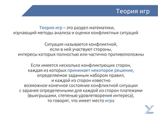 Теория игр
Теория игр – это раздел математики,
изучающий методы анализа и оценки конфликтных ситуаций
Ситуация называется конфликтной,
если в ней участвуют стороны,
интересы которых полностью или частично противоположны
Если имеется несколько конфликтующих сторон,
каждая из которых принимает некоторое решение,
определяемое заданным набором правил,
и каждой из сторон известно
возможное конечное состояние конфликтной ситуации
с заранее определенными для каждой из сторон платежами
(выигрышами, степенью удовлетворения интереса),
то говорят, что имеет место игра
 