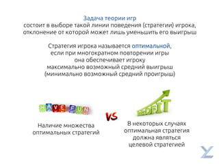 Задача теории игр
состоит в выборе такой линии поведения (стратегии) игрока,
отклонение от которой может лишь уменьшить его выигрыш
Стратегия игрока называется оптимальной,
если при многократном повторении игры
она обеспечивает игроку
максимально возможный средний выигрыш
(минимально возможный средний проигрыш)
Наличие множества
оптимальных стратегий
В некоторых случаях
оптимальная стратегия
должна являться
целевой стратегией
 