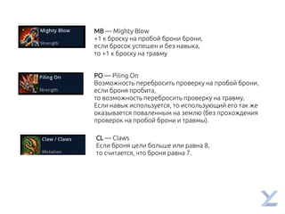 MB — Mighty Blow
+1 к броску на пробой брони брони,
если бросок успешен и без навыка,
то +1 к броску на травму
PO — Piling On
Возможность перебросить проверку на пробой брони,
если броня пробита,
то возможность перебросить проверку на травму.
Если навык используется, то использующий его так же
оказывается поваленным на землю (без прохождения
проверок на пробой брони и травмы).
CL — Claws
Если броня цели больше или равна 8,
то считается, что броня равна 7.
 
