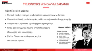 TRUDNOŚCI W NOWYM ZADANIU
15
Przed objęciem urzędu:
 Renault nie był znanym producentem samochodów w Japonii.
 Nissan tracił swój udział w rynku, a Honda zajmowała drugą pozycję.
 Gospodarka Japońska była w głębokiej stagnacji.
 Firma odnotowywała fatalne wyniki finansowe
akceptując taki stan rzeczy.
 Carlos Ghosn nie znał on ani języka,
ani kultury Japonii.
dr Piotr Wisniewski www.db77.eu 7 marzec 2017
 