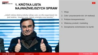 „Jeżeli robisz dobrą robotę robiąc coś, co dla organizacji nie
jest ważne, tracisz czas, talent, energię oraz zasoby”.
1. KRÓTKA LISTA
NAJWAŻNIEJSZYCH SPRAW
1. Wizja
2. Cele i przyrzeczenie dot. ich realizacji
3. Polityka transparentności
4. Właściwy produkt i marketing
5. Zarządzanie zorientowane na wyniki
52
dr Piotr Wisniewski www.db77.eu 7 marzec 2017
 