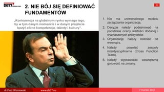 „Konkurencja na globalnym rynku wymaga tego,
by w tym danym momencie i w danym projekcie
łączyć różne kompetencje, talenty i kultury”.
2. NIE BÓJ SIĘ DEFINIOWAĆ
FUNDAMENTÓW
1. Nie ma uniwersalnego modelu
zarządzania organizacją.
2. Decyzje należy podejmować na
podstawie oceny wartości dodanej i
wyznaczonych priorytetów.
3. Organizację należy oceniać od
wewnątrz.
4. Należy powołać zespoły
interdyscyplinarne (Cross Function
Team).
5. Należy wypracować wewnętrzną
gotowość na zmiany.
53
dr Piotr Wisniewski www.db77.eu 7 marzec 2017
 
