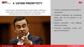 „Jeżeli jesteś odpowiedzialny za jakiś obszar działania
organizacji, zacznij od analizy stanu obecnego, a nie
wizji tego jaki stan chciałbyś, aby zaistniał.”
4. USTAW PRIORYTETY
1. Chaos w organizacji oznacza błędy w
zarzadzaniu.
2. Problem uwidacznia się najczęściej
wtedy, gdy nie ma jasności co do
priorytetów.
3. Balans rachunków i strat najlepiej
definiuje priorytety.
4. Priorytety organizacji muszą być
jasno komunikowane.
55
dr Piotr Wisniewski www.db77.eu 7 marzec 2017
 