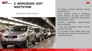 „Wdrożenie to 95% sukcesu”
6. WDROŻENIE JEST
WSZYSTKIM
1.O jakości pomysłu decyduje sposób
jego wdrożenia.
2. Aby dokonać zmian w organizacji
trzeba stworzyć do tego celu kulturę
organizacyjną i przekonać pracowników
do założonych zmian.
3.Zmiany wymagają odpowiedniego
tempa wdrażania.
4. Plan jest wiarygodny jeżeli przynosi
znaczące rezultaty.
5. W procesie zmian bardzo istotny jest
kluczowy trzon zespołu oraz przekonanie
o słuszności zmian.
57
dr Piotr Wisniewski www.db77.eu 7 marzec 2017
 
