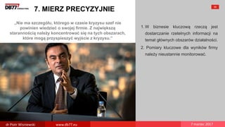 „Nie ma szczegółu, którego w czasie kryzysu szef nie
powinien wiedzieć o swojej firmie. Z największą
starannością należy koncentrować się na tych obszarach,
które mogą przyspieszyć wyjście z kryzysu.”
7. MIERZ PRECYZYJNIE
1. W biznesie kluczową rzeczą jest
dostarczanie rzetelnych informacji na
temat głównych obszarów działalności.
2. Pomiary kluczowe dla wyników firmy
należy nieustannie monitorować.
58
dr Piotr Wisniewski www.db77.eu 7 marzec 2017
 