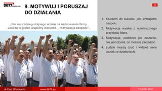 „Nie ma żadnego tajnego wzoru na uzdrowienie firmy.
Jest za to jeden wspólny warunek – motywacja zespołu”.
9. MOTYWUJ I PORUSZAJ
DO DZIAŁANIA
1. Kluczem do sukcesu jest entuzjazm
zespołu.
2. Motywacja wynika z autentycznego
przykładu lidera.
3. Motywacja, podobnie jak zaufanie,
nie jest czymś, co możesz zarządzić.
4. Ludzie muszą czuć i widzieć sens
udziału w działaniach.
60
dr Piotr Wisniewski www.db77.eu 7 marzec 2017
 