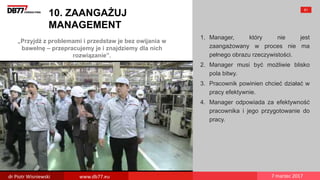„Przyjdź z problemami i przedstaw je bez owijania w
bawełnę – przepracujemy je i znajdziemy dla nich
rozwiązanie”.
10. ZAANGAŻUJ
MANAGEMENT
1. Manager, który nie jest
zaangażowany w proces nie ma
pełnego obrazu rzeczywistości.
2. Manager musi być możliwie blisko
pola bitwy.
3. Pracownik powinien chcieć działać w
pracy efektywnie.
4. Manager odpowiada za efektywność
pracownika i jego przygotowanie do
pracy.
61
dr Piotr Wisniewski www.db77.eu 7 marzec 2017
 