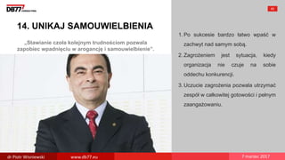 „Stawianie czoła kolejnym trudnościom pozwala
zapobiec wpadnięciu w arogancję i samouwielbienie”.
14. UNIKAJ SAMOUWIELBIENIA
1. Po sukcesie bardzo łatwo wpaść w
zachwyt nad samym sobą.
2. Zagrożeniem jest sytuacja, kiedy
organizacja nie czuje na sobie
oddechu konkurencji.
3. Uczucie zagrożenia pozwala utrzymać
zespół w całkowitej gotowości i pełnym
zaangażowaniu.
65
dr Piotr Wisniewski www.db77.eu 7 marzec 2017
 