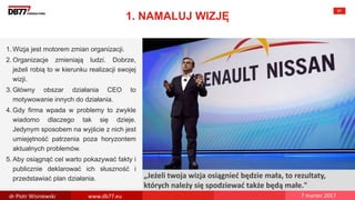 There are no
secrets to
success. It is
the result of
preparation,
hard work,
and learning
from failure.
Colin Powell
„Jeżeli twoja wizja osiągnieć będzie mała, to rezultaty,
których należy się spodziewać także będą małe."
1. NAMALUJ WIZJĘ
67
1. Wizja jest motorem zmian organizacji.
2. Organizacje zmieniają ludzi. Dobrze,
jeżeli robią to w kierunku realizacji swojej
wizji.
3. Główny obszar działania CEO to
motywowanie innych do działania.
4. Gdy firma wpada w problemy to zwykle
wiadomo dlaczego tak się dzieje.
Jedynym sposobem na wyjście z nich jest
umiejętność patrzenia poza horyzontem
aktualnych problemów.
5. Aby osiągnąć cel warto pokazywać fakty i
publicznie deklarować ich słuszność i
przedstawiać plan działania.
dr Piotr Wisniewski www.db77.eu 7 marzec 2017
 