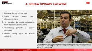 There are no
secrets to
success. It is
the result of
preparation,
hard work,
and learning
from failure.
Colin Powell
„Amatorzy usiłują komplikować proste sprawy, profesjonaliści
dążą do prostoty.”
4. SPRAW SPRAWY ŁATWYMI
70
1. Najpierw słuchaj, później myśl.
2. Zanim zaczniesz mówić, zbierz
odpowiednie dane.
3. Nie zakładaj, że znasz rozwiązanie
zanim zaczniesz zbierać dane.
4. Przedstawiaj pomysły w sposób
zrozumiały.
5. Zamień kulturę bycia na kulturę
realizacji.
dr Piotr Wisniewski www.db77.eu 7 marzec 2017
 