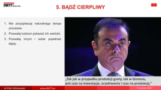There are no
secrets to
success. It is
the result of
preparation,
hard work,
and learning
from failure.
Colin Powell
„Tak jak w przypadku produkcji gumy, tak w biznesie,
jest czas na inwestycje, oczekiwania i czas na produkcję.”
5. BĄDŹ CIERPLIWY
71
1. Nie przyspieszaj naturalnego tempa
procesów.
2. Pozwalaj ludziom pokazać ich wartość.
3. Pozwalaj innym i sobie popełniać
błędy.
dr Piotr Wisniewski www.db77.eu 7 marzec 2017
 