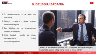 There are no
secrets to
success. It is
the result of
preparation,
hard work,
and learning
from failure.
Colin Powell
„Wiem, że możesz to naprawić. Idź i to napraw. Jeśli potrzebujesz
mojej rady, jestem tutaj, ale ty wiesz co masz robić”.
9. DELEGUJ ZADANIA
73
1. To doświadczenie, a nie wiek ma
znaczenie.
2. Deleguj obowiązki i dawaj szanse
popełniania błędów.
3. Bez błędów nie ma prawdziwego
procesu uczenia się.
4. Ustal budżet i osobę za niego
odpowiedzialną. Unikaj
mikromanagementu.
dr Piotr Wisniewski www.db77.eu 7 marzec 2017
 