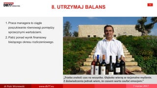 There are no
secrets to
success. It is
the result of
preparation,
hard work,
and learning
from failure.
Colin Powell
„Trzeba znaleźć czas na wszystko. Głęboko wierzę w racjonalne myślenie.
Z doświadczenia jednak wiem, że czasem warto zaufać emocjom.”
8. UTRZYMAJ BALANS
74
1. Praca managera to ciągłe
poszukiwanie równowagi pomiędzy
sprzecznymi wartościami.
2. Patrz ponad wynik finansowy
bieżącego okresu rozliczeniowego.
dr Piotr Wisniewski www.db77.eu 7 marzec 2017
 