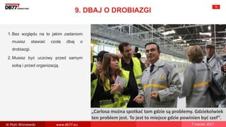 There are no
secrets to
success. It is
the result of
preparation,
hard work,
and learning
from failure.
Colin Powell
„Carlosa można spotkać tam gdzie są problemy. Gdziekolwiek
ten problem jest. To jest to miejsce gdzie powinien być szef”.
9. DBAJ O DROBIAZGI
75
1. Bez względu na to jakim zadaniom
musisz stawiać czoła dbaj o
drobiazgi.
2. Musisz być uczciwy przed samym
sobą i przed organizacją.
dr Piotr Wisniewski www.db77.eu 7 marzec 2017
 