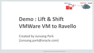 Copyright © 2017, Oracle and/or its affiliates. All rights reserved. | 1
Demo : Lift & Shift
VMWare VM to Ravello
Created by Junsang Park
(Junsang.park@oracle.com)
 