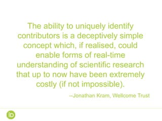The ability to uniquely identify
contributors is a deceptively simple
concept which, if realised, could
enable forms of real-time
understanding of scientific research
that up to now have been extremely
costly (if not impossible).
--Jonathan Kram, Wellcome Trust
 