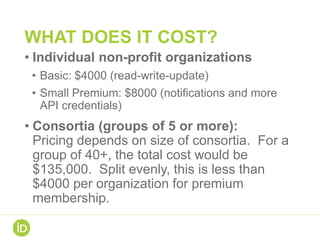 WHAT DOES IT COST?
• Individual non-profit organizations
• Basic: $4000 (read-write-update)
• Small Premium: $8000 (notifications and more
API credentials)
• Consortia (groups of 5 or more):
Pricing depends on size of consortia. For a
group of 40+, the total cost would be
$135,000. Split evenly, this is less than
$4000 per organization for premium
membership.
 