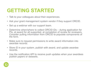 GETTING STARTED
• Talk to your colleagues about their experiences.
• Ask your grant management system vendor if they support ORCID.
• Set up a webinar with our support team.
• Determine when/where to collect ORCID iDs – during application for
PIs, at award for all supported, at completion of review for reviewers.
Consider pulling information from ORCID to populate components of
the form.
• Make sure to request permissions to write award information into
awardee records.
• Store iD in your system, publish with award, and update awardee
records.
• Use the notification API to receive push updates when your awardees
publish papers or datasets.
 