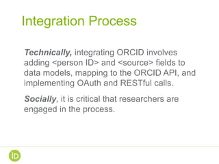 Integration Process
Technically, integrating ORCID involves
adding <person ID> and <source> fields to
data models, mapping to the ORCID API, and
implementing OAuth and RESTful calls.
Socially, it is critical that researchers are
engaged in the process.
 