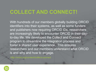 With hundreds of our members globally building ORCID
identifiers into their systems, as well as some funders
and publishers now requiring ORCID iDs, researchers
are increasingly likely to encounter ORCID in their day-
to-day life. We developed the Collect and Connect
program to streamline the integration process and
foster a shared user experience. This ensures
researchers and our members understand what ORCID
is and why and how to engage.
COLLECT AND CONNECT!
http://orcid.org/content/collect-connect
 