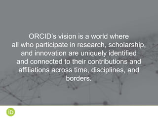 ORCID’s vision is a world where
all who participate in research, scholarship,
and innovation are uniquely identified
and connected to their contributions and
affiliations across time, disciplines, and
borders.
 