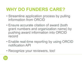 WHY DO FUNDERS CARE?
• Streamline application process by pulling
information from ORCID
• Ensure accurate citation of award (both
grant numbers and organization name) by
pushing award information into ORCID
record
• Enable real-time reporting by using ORCID
notification API
• Recognize your reviewers, too!
 