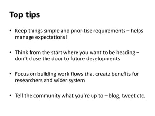 Top tips
• Keep things simple and prioritise requirements – helps
manage expectations!
• Think from the start where you want to be heading –
don’t close the door to future developments
• Focus on building work flows that create benefits for
researchers and wider system
• Tell the community what you're up to – blog, tweet etc.
 