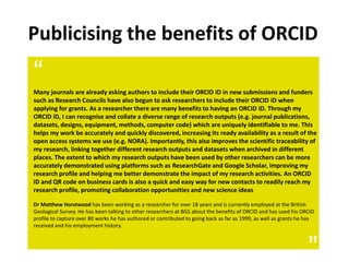 “Many journals are already asking authors to include their ORCID iD in new submissions and funders
such as Research Councils have also begun to ask researchers to include their ORCID iD when
applying for grants. As a researcher there are many benefits to having an ORCID iD. Through my
ORCID iD, I can recognise and collate a diverse range of research outputs (e.g. journal publications,
datasets, designs, equipment, methods, computer code) which are uniquely identifiable to me. This
helps my work be accurately and quickly discovered, increasing its ready availability as a result of the
open access systems we use (e.g. NORA). Importantly, this also improves the scientific traceability of
my research, linking together different research outputs and datasets when archived in different
places. The extent to which my research outputs have been used by other researchers can be more
accurately demonstrated using platforms such as ResearchGate and Google Scholar, improving my
research profile and helping me better demonstrate the impact of my research activities. An ORCID
iD and QR code on business cards is also a quick and easy way for new contacts to readily reach my
research profile, promoting collaboration opportunities and new science ideas
Dr Matthew Horstwood has been working as a researcher for over 18 years and is currently employed at the British
Geological Survey. He has been talking to other researchers at BGS about the benefits of ORCID and has used his ORCID
profile to capture over 80 works he has authored or contributed to going back as far as 1999, as well as grants he has
received and his employment history.
”
Publicising the benefits of ORCID
 