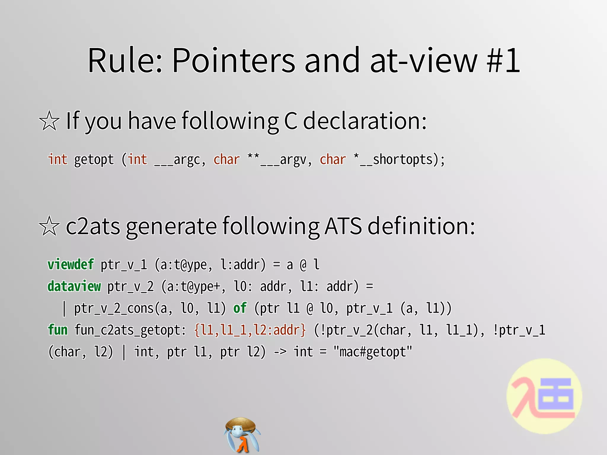 Rule: Pointers and at-view #1Rule: Pointers and at-view #1Rule: Pointers and at-view #1Rule: Pointers and at-view #1Rule: Pointers and at-view #1
☆ If you have following C declaration:☆ If you have following C declaration:☆ If you have following C declaration:☆ If you have following C declaration:☆ If you have following C declaration:
int�getopt�(int�___argc,�char�**___argv,�char�*__shortopts);int�getopt�(int�___argc,�char�**___argv,�char�*__shortopts);int�getopt�(int�___argc,�char�**___argv,�char�*__shortopts);int�getopt�(int�___argc,�char�**___argv,�char�*__shortopts);int�getopt�(int�___argc,�char�**___argv,�char�*__shortopts);
☆ c2ats generate following ATS deﬁnition:☆ c2ats generate following ATS deﬁnition:☆ c2ats generate following ATS deﬁnition:☆ c2ats generate following ATS deﬁnition:☆ c2ats generate following ATS deﬁnition:
viewdef�ptr_v_1�(a:t@ype,�l:addr)�=�a�@�l
dataview�ptr_v_2�(a:t@ype+,�l0:�addr,�l1:�addr)�=
��￨�ptr_v_2_cons(a,�l0,�l1)�of�(ptr�l1�@�l0,�ptr_v_1�(a,�l1))
fun�fun_c2ats_getopt:�{l1,l1_1,l2:addr}�(!ptr_v_2(char,�l1,�l1_1),�!ptr_v_1
(char,�l2)�￨�int,�ptr�l1,�ptr�l2)�->�int�=�"mac#getopt"
viewdef�ptr_v_1�(a:t@ype,�l:addr)�=�a�@�l
dataview�ptr_v_2�(a:t@ype+,�l0:�addr,�l1:�addr)�=
��￨�ptr_v_2_cons(a,�l0,�l1)�of�(ptr�l1�@�l0,�ptr_v_1�(a,�l1))
fun�fun_c2ats_getopt:�{l1,l1_1,l2:addr}�(!ptr_v_2(char,�l1,�l1_1),�!ptr_v_1
(char,�l2)�￨�int,�ptr�l1,�ptr�l2)�->�int�=�"mac#getopt"
viewdef�ptr_v_1�(a:t@ype,�l:addr)�=�a�@�l
dataview�ptr_v_2�(a:t@ype+,�l0:�addr,�l1:�addr)�=
��￨�ptr_v_2_cons(a,�l0,�l1)�of�(ptr�l1�@�l0,�ptr_v_1�(a,�l1))
fun�fun_c2ats_getopt:�{l1,l1_1,l2:addr}�(!ptr_v_2(char,�l1,�l1_1),�!ptr_v_1
(char,�l2)�￨�int,�ptr�l1,�ptr�l2)�->�int�=�"mac#getopt"
viewdef�ptr_v_1�(a:t@ype,�l:addr)�=�a�@�l
dataview�ptr_v_2�(a:t@ype+,�l0:�addr,�l1:�addr)�=
��￨�ptr_v_2_cons(a,�l0,�l1)�of�(ptr�l1�@�l0,�ptr_v_1�(a,�l1))
fun�fun_c2ats_getopt:�{l1,l1_1,l2:addr}�(!ptr_v_2(char,�l1,�l1_1),�!ptr_v_1
(char,�l2)�￨�int,�ptr�l1,�ptr�l2)�->�int�=�"mac#getopt"
viewdef�ptr_v_1�(a:t@ype,�l:addr)�=�a�@�l
dataview�ptr_v_2�(a:t@ype+,�l0:�addr,�l1:�addr)�=
��￨�ptr_v_2_cons(a,�l0,�l1)�of�(ptr�l1�@�l0,�ptr_v_1�(a,�l1))
fun�fun_c2ats_getopt:�{l1,l1_1,l2:addr}�(!ptr_v_2(char,�l1,�l1_1),�!ptr_v_1
(char,�l2)�￨�int,�ptr�l1,�ptr�l2)�->�int�=�"mac#getopt"
 