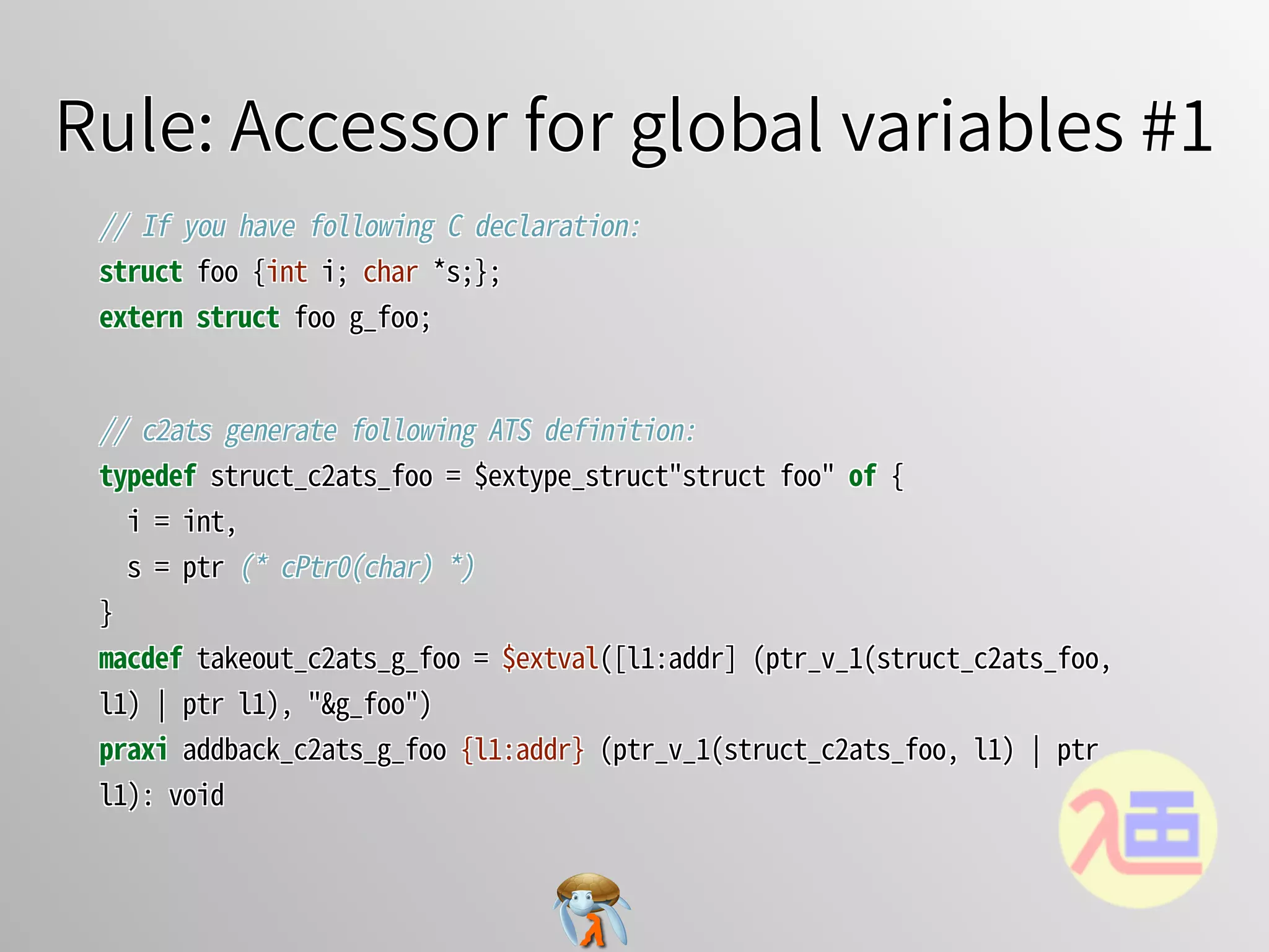 Rule: Accessor for global variables #1Rule: Accessor for global variables #1Rule: Accessor for global variables #1Rule: Accessor for global variables #1Rule: Accessor for global variables #1
//�If�you�have�following�C�declaration:
struct�foo�{int�i;�char�*s;};
extern�struct�foo�g_foo;
//�If�you�have�following�C�declaration:
struct�foo�{int�i;�char�*s;};
extern�struct�foo�g_foo;
//�If�you�have�following�C�declaration:
struct�foo�{int�i;�char�*s;};
extern�struct�foo�g_foo;
//�If�you�have�following�C�declaration:
struct�foo�{int�i;�char�*s;};
extern�struct�foo�g_foo;
//�If�you�have�following�C�declaration:
struct�foo�{int�i;�char�*s;};
extern struct�foo�g_foo;
//�c2ats�generate�following�ATS�definition:
typedef�struct_c2ats_foo�=�$extype_struct"struct�foo"�of�{
��i�=�int,
��s�=�ptr�(*�cPtr0(char)�*)
}
macdef�takeout_c2ats_g_foo�=�$extval([l1:addr]�(ptr_v_1(struct_c2ats_foo,�
l1)�￨�ptr�l1),�"&g_foo")
praxi�addback_c2ats_g_foo�{l1:addr}�(ptr_v_1(struct_c2ats_foo,�l1)�￨�ptr�
l1):�void
//�c2ats�generate�following�ATS�definition:
typedef�struct_c2ats_foo�=�$extype_struct"struct�foo"�of�{
��i�=�int,
��s�=�ptr�(*�cPtr0(char)�*)
}
macdef�takeout_c2ats_g_foo�=�$extval([l1:addr]�(ptr_v_1(struct_c2ats_foo,�
l1)�￨�ptr�l1),�"&g_foo")
praxi�addback_c2ats_g_foo�{l1:addr}�(ptr_v_1(struct_c2ats_foo,�l1)�￨�ptr�
l1):�void
//�c2ats�generate�following�ATS�definition:
typedef�struct_c2ats_foo�=�$extype_struct"struct�foo"�of�{
��i�=�int,
��s�=�ptr�(*�cPtr0(char)�*)
}
macdef�takeout_c2ats_g_foo�=�$extval([l1:addr]�(ptr_v_1(struct_c2ats_foo,�
l1)�￨�ptr�l1),�"&g_foo")
praxi�addback_c2ats_g_foo�{l1:addr}�(ptr_v_1(struct_c2ats_foo,�l1)�￨�ptr�
l1):�void
//�c2ats�generate�following�ATS�definition:
typedef�struct_c2ats_foo�=�$extype_struct"struct�foo"�of�{
��i�=�int,
��s�=�ptr�(*�cPtr0(char)�*)
}
macdef�takeout_c2ats_g_foo�=�$extval([l1:addr]�(ptr_v_1(struct_c2ats_foo,�
l1)�￨�ptr�l1),�"&g_foo")
praxi�addback_c2ats_g_foo�{l1:addr}�(ptr_v_1(struct_c2ats_foo,�l1)�￨�ptr�
l1):�void
//�c2ats�generate�following�ATS�definition:
typedef�struct_c2ats_foo�=�$extype_struct"struct�foo"�of�{
��i�=�int,
��s�=�ptr�(*�cPtr0(char)�*)
}
macdef�takeout_c2ats_g_foo�=�$extval([l1:addr]�(ptr_v_1(struct_c2ats_foo,�
l1)�￨�ptr�l1),�"&g_foo")
praxi�addback_c2ats_g_foo�{l1:addr}�(ptr_v_1(struct_c2ats_foo,�l1)�￨�ptr�
l1):�void
 