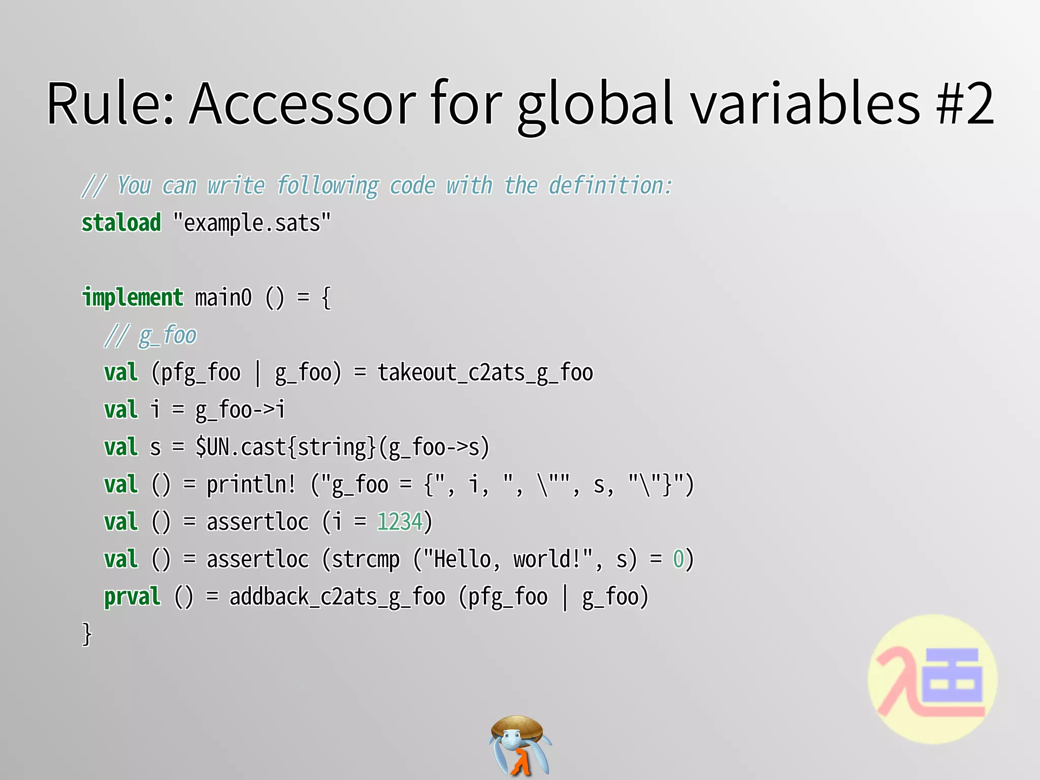 Rule: Accessor for global variables #2Rule: Accessor for global variables #2Rule: Accessor for global variables #2Rule: Accessor for global variables #2Rule: Accessor for global variables #2
//�You�can�write�following�code�with�the�definition:
staload�"example.sats"
implement�main0�()�=�{
��//�g_foo
��val�(pfg_foo�￨�g_foo)�=�takeout_c2ats_g_foo
��val�i�=�g_foo->i
��val�s�=�$UN.cast{string}(g_foo->s)
��val�()�=�println!�("g_foo�=�{",�i,�",�"",�s,�""}")
��val�()�=�assertloc�(i�=�1234)
��val�()�=�assertloc�(strcmp�("Hello,�world!",�s)�=�0)
��prval�()�=�addback_c2ats_g_foo�(pfg_foo�￨�g_foo)
}
//�You�can�write�following�code�with�the�definition:
staload�"example.sats"
implement�main0�()�=�{
��//�g_foo
��val�(pfg_foo�￨�g_foo)�=�takeout_c2ats_g_foo
��val�i�=�g_foo->i
��val�s�=�$UN.cast{string}(g_foo->s)
��val�()�=�println!�("g_foo�=�{",�i,�",�"",�s,�""}")
��val�()�=�assertloc�(i�=�1234)
��val�()�=�assertloc�(strcmp�("Hello,�world!",�s)�=�0)
��prval�()�=�addback_c2ats_g_foo�(pfg_foo�￨�g_foo)
}
//�You�can�write�following�code�with�the�definition:
staload�"example.sats"
implement�main0�()�=�{
��//�g_foo
��val�(pfg_foo�￨�g_foo)�=�takeout_c2ats_g_foo
��val�i�=�g_foo->i
��val�s�=�$UN.cast{string}(g_foo->s)
��val�()�=�println!�("g_foo�=�{",�i,�",�"",�s,�""}")
��val�()�=�assertloc�(i�=�1234)
��val�()�=�assertloc�(strcmp�("Hello,�world!",�s)�=�0)
��prval�()�=�addback_c2ats_g_foo�(pfg_foo�￨�g_foo)
}
//�You�can�write�following�code�with�the�definition:
staload�"example.sats"
implement�main0�()�=�{
��//�g_foo
��val�(pfg_foo�￨�g_foo)�=�takeout_c2ats_g_foo
��val�i�=�g_foo->i
��val�s�=�$UN.cast{string}(g_foo->s)
��val�()�=�println!�("g_foo�=�{",�i,�",�"",�s,�""}")
��val�()�=�assertloc�(i�=�1234)
��val�()�=�assertloc�(strcmp�("Hello,�world!",�s)�=�0)
��prval�()�=�addback_c2ats_g_foo�(pfg_foo�￨�g_foo)
}
//�You�can�write�following�code�with�the�definition:
staload�"example.sats"
implement�main0�()�=�{
//�g_foo
val�(pfg_foo�￨�g_foo)�=�takeout_c2ats_g_foo
val�i�=�g_foo->i
val�s�=�$UN.cast{string}(g_foo->s)
val�()�=�println!�("g_foo�=�{",�i,�",�"",�s,�""}")
val�()�=�assertloc�(i�=�1234)
val�()�=�assertloc�(strcmp�("Hello,�world!",�s)�=�0)
prval�()�=�addback_c2ats_g_foo�(pfg_foo�￨�g_foo)
}
 