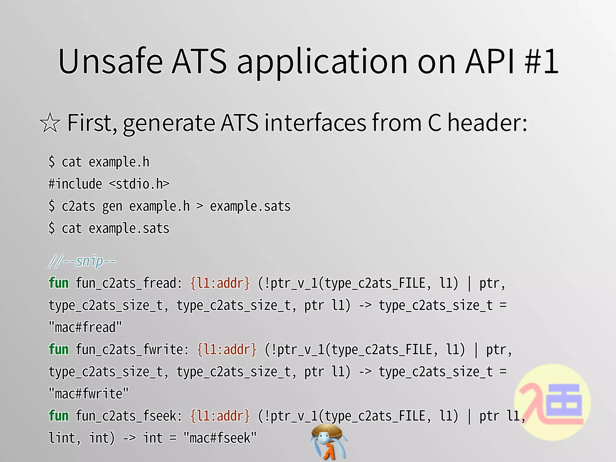 Unsafe ATS application on API #1Unsafe ATS application on API #1Unsafe ATS application on API #1Unsafe ATS application on API #1Unsafe ATS application on API #1
☆ First, generate ATS interfaces from C header:☆ First, generate ATS interfaces from C header:☆ First, generate ATS interfaces from C header:☆ First, generate ATS interfaces from C header:☆ First, generate ATS interfaces from C header:
$�cat�example.h
#include�<stdio.h>
$�c2ats�gen�example.h�>�example.sats
$�cat�example.sats
$�cat�example.h
#include�<stdio.h>
$�c2ats�gen�example.h�>�example.sats
$�cat�example.sats
$�cat�example.h
#include�<stdio.h>
$�c2ats�gen�example.h�>�example.sats
$�cat�example.sats
$�cat�example.h
#include�<stdio.h>
$�c2ats�gen�example.h�>�example.sats
$�cat�example.sats
$�cat�example.h
#include�<stdio.h>
$�c2ats�gen�example.h�>�example.sats
$�cat�example.sats
//--snip--
fun�fun_c2ats_fread:�{l1:addr}�(!ptr_v_1(type_c2ats_FILE,�l1)�￨�ptr,�
type_c2ats_size_t,�type_c2ats_size_t,�ptr�l1)�->�type_c2ats_size_t�=�
"mac#fread"
fun�fun_c2ats_fwrite:�{l1:addr}�(!ptr_v_1(type_c2ats_FILE,�l1)�￨�ptr,�
type_c2ats_size_t,�type_c2ats_size_t,�ptr�l1)�->�type_c2ats_size_t�=�
"mac#fwrite"
fun�fun_c2ats_fseek:�{l1:addr}�(!ptr_v_1(type_c2ats_FILE,�l1)�￨�ptr�l1,�
lint,�int)�->�int�=�"mac#fseek"
//--snip--
fun�fun_c2ats_fread:�{l1:addr}�(!ptr_v_1(type_c2ats_FILE,�l1)�￨�ptr,�
type_c2ats_size_t,�type_c2ats_size_t,�ptr�l1)�->�type_c2ats_size_t�=�
"mac#fread"
fun�fun_c2ats_fwrite:�{l1:addr}�(!ptr_v_1(type_c2ats_FILE,�l1)�￨�ptr,�
type_c2ats_size_t,�type_c2ats_size_t,�ptr�l1)�->�type_c2ats_size_t�=�
"mac#fwrite"
fun�fun_c2ats_fseek:�{l1:addr}�(!ptr_v_1(type_c2ats_FILE,�l1)�￨�ptr�l1,�
lint,�int)�->�int�=�"mac#fseek"
//--snip--
fun�fun_c2ats_fread:�{l1:addr}�(!ptr_v_1(type_c2ats_FILE,�l1)�￨�ptr,�
type_c2ats_size_t,�type_c2ats_size_t,�ptr�l1)�->�type_c2ats_size_t�=�
"mac#fread"
fun�fun_c2ats_fwrite:�{l1:addr}�(!ptr_v_1(type_c2ats_FILE,�l1)�￨�ptr,�
type_c2ats_size_t,�type_c2ats_size_t,�ptr�l1)�->�type_c2ats_size_t�=�
"mac#fwrite"
fun�fun_c2ats_fseek:�{l1:addr}�(!ptr_v_1(type_c2ats_FILE,�l1)�￨�ptr�l1,�
lint,�int)�->�int�=�"mac#fseek"
//--snip--
fun�fun_c2ats_fread:�{l1:addr}�(!ptr_v_1(type_c2ats_FILE,�l1)�￨�ptr,�
type_c2ats_size_t,�type_c2ats_size_t,�ptr�l1)�->�type_c2ats_size_t�=�
"mac#fread"
fun�fun_c2ats_fwrite:�{l1:addr}�(!ptr_v_1(type_c2ats_FILE,�l1)�￨�ptr,�
type_c2ats_size_t,�type_c2ats_size_t,�ptr�l1)�->�type_c2ats_size_t�=�
"mac#fwrite"
fun�fun_c2ats_fseek:�{l1:addr}�(!ptr_v_1(type_c2ats_FILE,�l1)�￨�ptr�l1,�
lint,�int)�->�int�=�"mac#fseek"
//--snip--
fun�fun_c2ats_fread:�{l1:addr}�(!ptr_v_1(type_c2ats_FILE,�l1)�￨�ptr,�
type_c2ats_size_t,�type_c2ats_size_t,�ptr�l1)�->�type_c2ats_size_t�=�
"mac#fread"
fun�fun_c2ats_fwrite:�{l1:addr}�(!ptr_v_1(type_c2ats_FILE,�l1)�￨�ptr,�
type_c2ats_size_t,�type_c2ats_size_t,�ptr�l1)�->�type_c2ats_size_t�=�
"mac#fwrite"
fun�fun_c2ats_fseek:�{l1:addr}�(!ptr_v_1(type_c2ats_FILE,�l1)�￨�ptr�l1,�
lint,�int)�->�int�=�"mac#fseek"
 