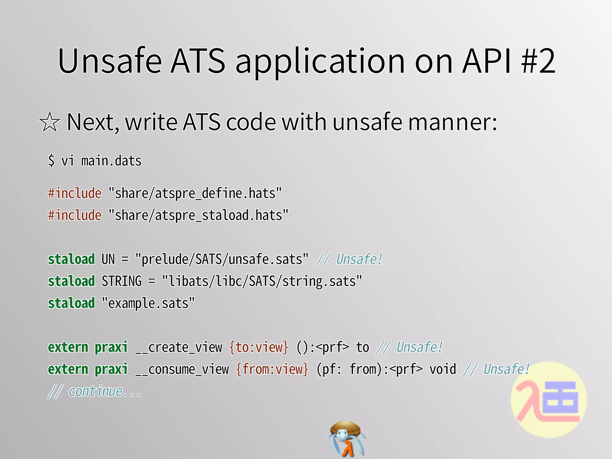 Unsafe ATS application on API #2Unsafe ATS application on API #2Unsafe ATS application on API #2Unsafe ATS application on API #2Unsafe ATS application on API #2
☆ Next, write ATS code with unsafe manner:☆ Next, write ATS code with unsafe manner:☆ Next, write ATS code with unsafe manner:☆ Next, write ATS code with unsafe manner:☆ Next, write ATS code with unsafe manner:
$�vi�main.dats$�vi�main.dats$�vi�main.dats$�vi�main.dats$�vi�main.dats
#include�"share/atspre_define.hats"
#include�"share/atspre_staload.hats"
staload�UN�=�"prelude/SATS/unsafe.sats"�//�Unsafe!
staload�STRING�=�"libats/libc/SATS/string.sats"
staload�"example.sats"
extern�praxi�__create_view�{to:view}�():<prf>�to�//�Unsafe!
extern�praxi�__consume_view�{from:view}�(pf:�from):<prf>�void�//�Unsafe!
//�continue...
#include�"share/atspre_define.hats"
#include�"share/atspre_staload.hats"
staload�UN�=�"prelude/SATS/unsafe.sats"�//�Unsafe!
staload�STRING�=�"libats/libc/SATS/string.sats"
staload�"example.sats"
extern�praxi�__create_view�{to:view}�():<prf>�to�//�Unsafe!
extern�praxi�__consume_view�{from:view}�(pf:�from):<prf>�void�//�Unsafe!
//�continue...
#include�"share/atspre_define.hats"
#include�"share/atspre_staload.hats"
staload�UN�=�"prelude/SATS/unsafe.sats"�//�Unsafe!
staload�STRING�=�"libats/libc/SATS/string.sats"
staload�"example.sats"
extern�praxi�__create_view�{to:view}�():<prf>�to�//�Unsafe!
extern�praxi�__consume_view�{from:view}�(pf:�from):<prf>�void�//�Unsafe!
//�continue...
#include�"share/atspre_define.hats"
#include�"share/atspre_staload.hats"
staload�UN�=�"prelude/SATS/unsafe.sats"�//�Unsafe!
staload�STRING�=�"libats/libc/SATS/string.sats"
staload�"example.sats"
extern�praxi�__create_view�{to:view}�():<prf>�to�//�Unsafe!
extern�praxi�__consume_view�{from:view}�(pf:�from):<prf>�void�//�Unsafe!
//�continue...
#include�"share/atspre_define.hats"
#include�"share/atspre_staload.hats"
staload�UN�=�"prelude/SATS/unsafe.sats"�//�Unsafe!
staload�STRING�=�"libats/libc/SATS/string.sats"
staload�"example.sats"
extern praxi�__create_view�{to:view}�():<prf>�to�//�Unsafe!
extern praxi�__consume_view�{from:view}�(pf:�from):<prf>�void�//�Unsafe!
//�continue...
 