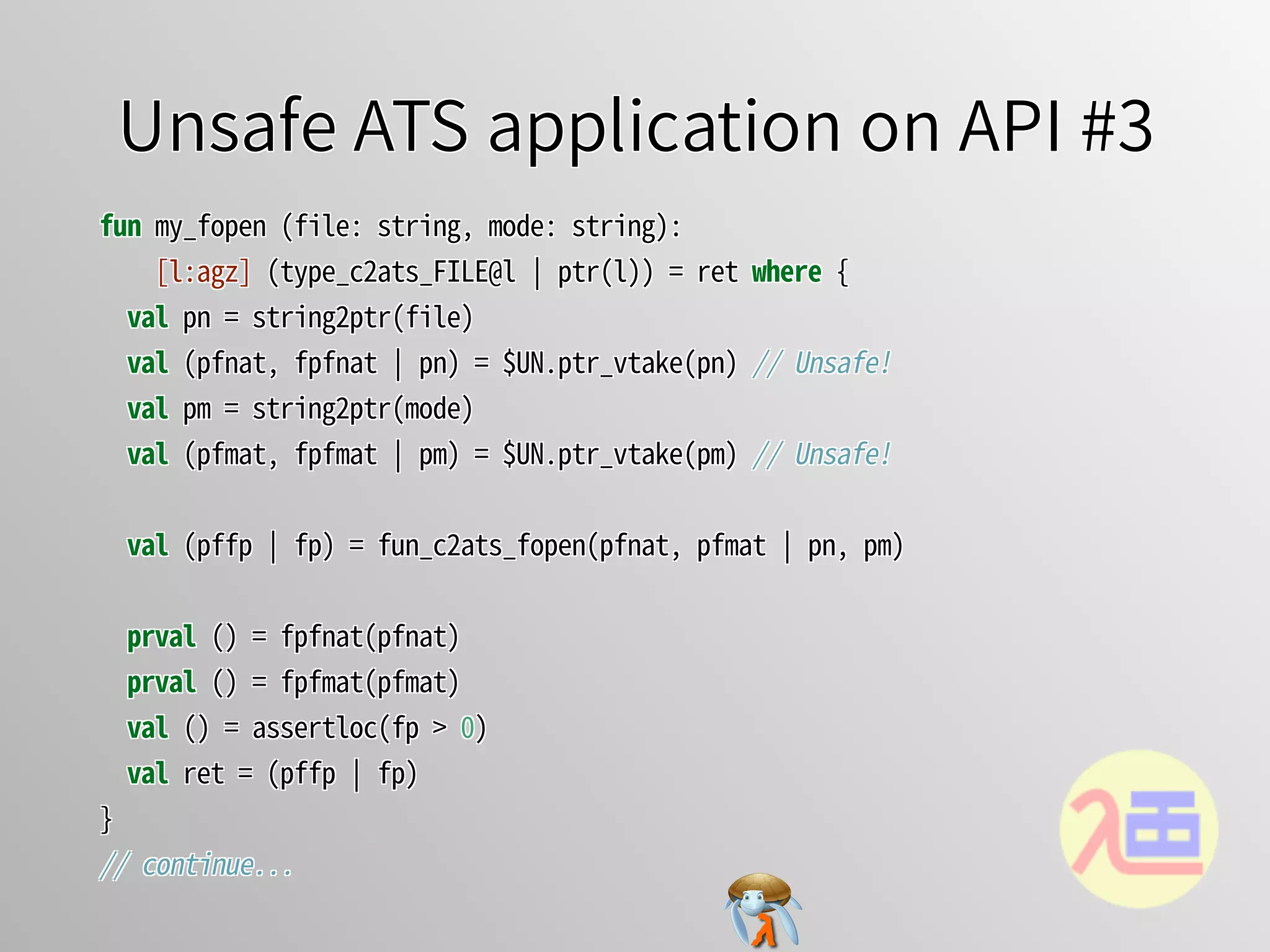 Unsafe ATS application on API #3Unsafe ATS application on API #3Unsafe ATS application on API #3Unsafe ATS application on API #3Unsafe ATS application on API #3
fun�my_fopen�(file:�string,�mode:�string):
����[l:agz]�(type_c2ats_FILE@l�￨�ptr(l))�=�ret�where�{
��val�pn�=�string2ptr(file)
��val�(pfnat,�fpfnat�￨�pn)�=�$UN.ptr_vtake(pn)�//�Unsafe!
��val�pm�=�string2ptr(mode)
��val�(pfmat,�fpfmat�￨�pm)�=�$UN.ptr_vtake(pm)�//�Unsafe!
��val�(pffp�￨�fp)�=�fun_c2ats_fopen(pfnat,�pfmat�￨�pn,�pm)
��prval�()�=�fpfnat(pfnat)
��prval�()�=�fpfmat(pfmat)
��val�()�=�assertloc(fp�>�0)
��val�ret�=�(pffp�￨�fp)
}
//�continue...
fun�my_fopen�(file:�string,�mode:�string):
����[l:agz]�(type_c2ats_FILE@l�￨�ptr(l))�=�ret�where�{
��val�pn�=�string2ptr(file)
��val�(pfnat,�fpfnat�￨�pn)�=�$UN.ptr_vtake(pn)�//�Unsafe!
��val�pm�=�string2ptr(mode)
��val�(pfmat,�fpfmat�￨�pm)�=�$UN.ptr_vtake(pm)�//�Unsafe!
��val�(pffp�￨�fp)�=�fun_c2ats_fopen(pfnat,�pfmat�￨�pn,�pm)
��prval�()�=�fpfnat(pfnat)
��prval�()�=�fpfmat(pfmat)
��val�()�=�assertloc(fp�>�0)
��val�ret�=�(pffp�￨�fp)
}
//�continue...
fun�my_fopen�(file:�string,�mode:�string):
����[l:agz]�(type_c2ats_FILE@l�￨�ptr(l))�=�ret�where�{
��val�pn�=�string2ptr(file)
��val�(pfnat,�fpfnat�￨�pn)�=�$UN.ptr_vtake(pn)�//�Unsafe!
��val�pm�=�string2ptr(mode)
��val�(pfmat,�fpfmat�￨�pm)�=�$UN.ptr_vtake(pm)�//�Unsafe!
��val�(pffp�￨�fp)�=�fun_c2ats_fopen(pfnat,�pfmat�￨�pn,�pm)
��prval�()�=�fpfnat(pfnat)
��prval�()�=�fpfmat(pfmat)
��val�()�=�assertloc(fp�>�0)
��val�ret�=�(pffp�￨�fp)
}
//�continue...
fun�my_fopen�(file:�string,�mode:�string):
����[l:agz]�(type_c2ats_FILE@l�￨�ptr(l))�=�ret�where�{
��val�pn�=�string2ptr(file)
��val�(pfnat,�fpfnat�￨�pn)�=�$UN.ptr_vtake(pn)�//�Unsafe!
��val�pm�=�string2ptr(mode)
��val�(pfmat,�fpfmat�￨�pm)�=�$UN.ptr_vtake(pm)�//�Unsafe!
��val�(pffp�￨�fp)�=�fun_c2ats_fopen(pfnat,�pfmat�￨�pn,�pm)
��prval�()�=�fpfnat(pfnat)
��prval�()�=�fpfmat(pfmat)
��val�()�=�assertloc(fp�>�0)
��val�ret�=�(pffp�￨�fp)
}
//�continue...
fun�my_fopen�(file:�string,�mode:�string):
[l:agz]�(type_c2ats_FILE@l�￨�ptr(l))�=�ret�where�{
val�pn�=�string2ptr(file)
val�(pfnat,�fpfnat�￨�pn)�=�$UN.ptr_vtake(pn)�//�Unsafe!
val�pm�=�string2ptr(mode)
val�(pfmat,�fpfmat�￨�pm)�=�$UN.ptr_vtake(pm)�//�Unsafe!
val�(pffp�￨�fp)�=�fun_c2ats_fopen(pfnat,�pfmat�￨�pn,�pm)
prval�()�=�fpfnat(pfnat)
prval�()�=�fpfmat(pfmat)
val�()�=�assertloc(fp�>�0)
val�ret�=�(pffp�￨�fp)
}
//�continue...
 