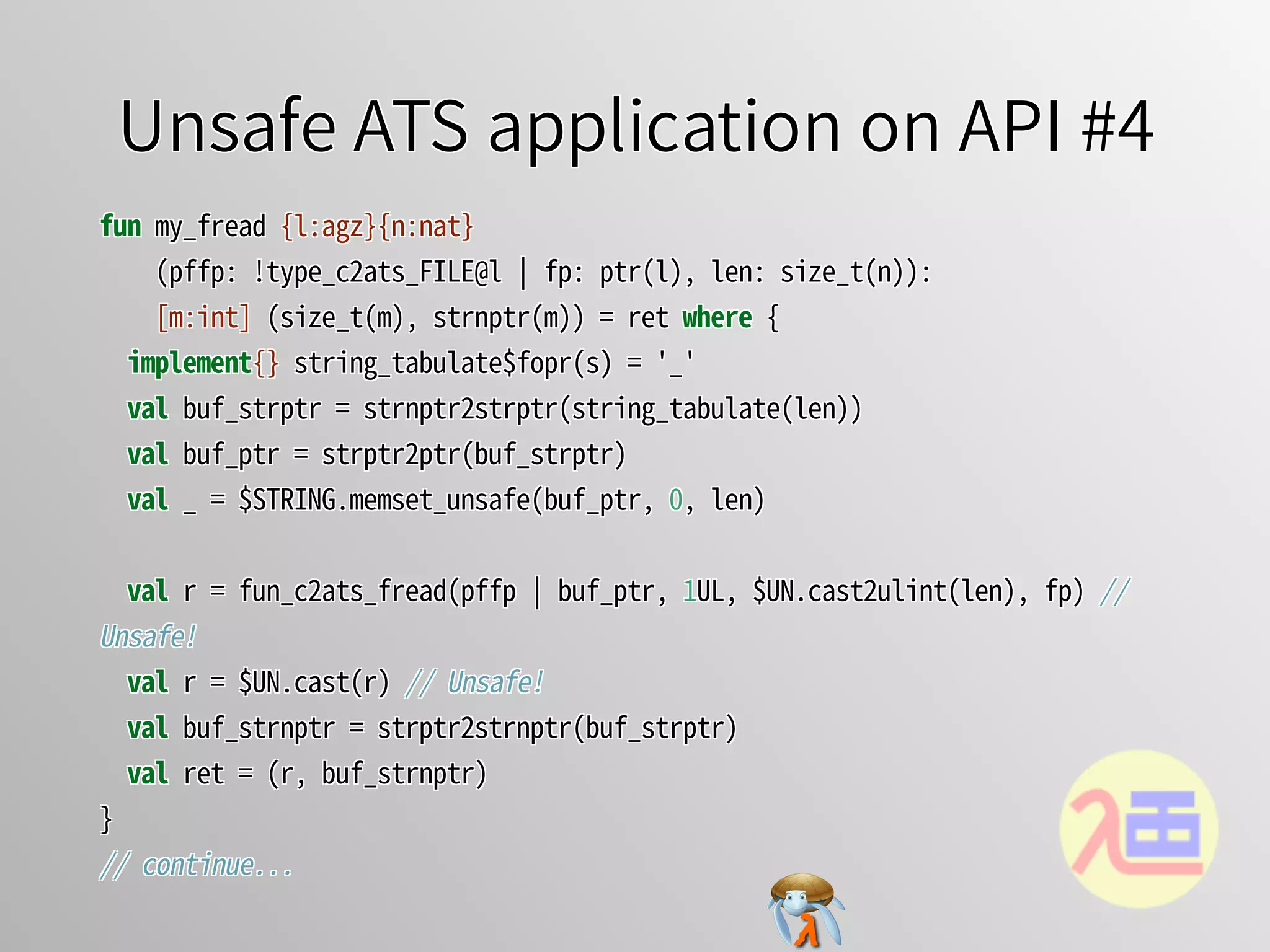 Unsafe ATS application on API #4Unsafe ATS application on API #4Unsafe ATS application on API #4Unsafe ATS application on API #4Unsafe ATS application on API #4
fun�my_fread�{l:agz}{n:nat}
����(pffp:�!type_c2ats_FILE@l�￨�fp:�ptr(l),�len:�size_t(n)):
����[m:int]�(size_t(m),�strnptr(m))�=�ret�where�{
��implement{}�string_tabulate$fopr(s)�=�'_'
��val�buf_strptr�=�strnptr2strptr(string_tabulate(len))
��val�buf_ptr�=�strptr2ptr(buf_strptr)
��val�_�=�$STRING.memset_unsafe(buf_ptr,�0,�len)
��val�r�=�fun_c2ats_fread(pffp�￨�buf_ptr,�1UL,�$UN.cast2ulint(len),�fp)�//�
Unsafe!
��val�r�=�$UN.cast(r)�//�Unsafe!
��val�buf_strnptr�=�strptr2strnptr(buf_strptr)
��val�ret�=�(r,�buf_strnptr)
}
//�continue...
fun�my_fread�{l:agz}{n:nat}
����(pffp:�!type_c2ats_FILE@l�￨�fp:�ptr(l),�len:�size_t(n)):
����[m:int]�(size_t(m),�strnptr(m))�=�ret�where�{
��implement{}�string_tabulate$fopr(s)�=�'_'
��val�buf_strptr�=�strnptr2strptr(string_tabulate(len))
��val�buf_ptr�=�strptr2ptr(buf_strptr)
��val�_�=�$STRING.memset_unsafe(buf_ptr,�0,�len)
��val�r�=�fun_c2ats_fread(pffp�￨�buf_ptr,�1UL,�$UN.cast2ulint(len),�fp)�//�
Unsafe!
��val�r�=�$UN.cast(r)�//�Unsafe!
��val�buf_strnptr�=�strptr2strnptr(buf_strptr)
��val�ret�=�(r,�buf_strnptr)
}
//�continue...
fun�my_fread�{l:agz}{n:nat}
����(pffp:�!type_c2ats_FILE@l�￨�fp:�ptr(l),�len:�size_t(n)):
����[m:int]�(size_t(m),�strnptr(m))�=�ret�where�{
��implement{}�string_tabulate$fopr(s)�=�'_'
��val�buf_strptr�=�strnptr2strptr(string_tabulate(len))
��val�buf_ptr�=�strptr2ptr(buf_strptr)
��val�_�=�$STRING.memset_unsafe(buf_ptr,�0,�len)
��val�r�=�fun_c2ats_fread(pffp�￨�buf_ptr,�1UL,�$UN.cast2ulint(len),�fp)�//�
Unsafe!
��val�r�=�$UN.cast(r)�//�Unsafe!
��val�buf_strnptr�=�strptr2strnptr(buf_strptr)
��val�ret�=�(r,�buf_strnptr)
}
//�continue...
fun�my_fread�{l:agz}{n:nat}
����(pffp:�!type_c2ats_FILE@l�￨�fp:�ptr(l),�len:�size_t(n)):
����[m:int]�(size_t(m),�strnptr(m))�=�ret�where�{
��implement{}�string_tabulate$fopr(s)�=�'_'
��val�buf_strptr�=�strnptr2strptr(string_tabulate(len))
��val�buf_ptr�=�strptr2ptr(buf_strptr)
��val�_�=�$STRING.memset_unsafe(buf_ptr,�0,�len)
��val�r�=�fun_c2ats_fread(pffp�￨�buf_ptr,�1UL,�$UN.cast2ulint(len),�fp)�//�
Unsafe!
��val�r�=�$UN.cast(r)�//�Unsafe!
��val�buf_strnptr�=�strptr2strnptr(buf_strptr)
��val�ret�=�(r,�buf_strnptr)
}
//�continue...
fun�my_fread�{l:agz}{n:nat}
����(pffp:�!type_c2ats_FILE@l�￨�fp:�ptr(l),�len:�size_t(n)):
[m:int]�(size_t(m),�strnptr(m))�=�ret�where�{
implement{}�string_tabulate$fopr(s)�=�'_'
val�buf_strptr�=�strnptr2strptr(string_tabulate(len))
val�buf_ptr�=�strptr2ptr(buf_strptr)
val�_�=�$STRING.memset_unsafe(buf_ptr,�0,�len)
val�r�=�fun_c2ats_fread(pffp�￨�buf_ptr,�1UL,�$UN.cast2ulint(len),�fp)�//�
Unsafe!
val�r�=�$UN.cast(r)�//�Unsafe!
val�buf_strnptr�=�strptr2strnptr(buf_strptr)
val�ret�=�(r,�buf_strnptr)
}
//�continue...
 