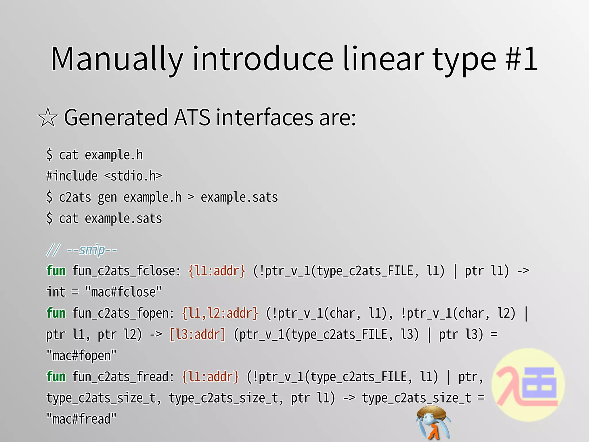 Manually introduce linear type #1Manually introduce linear type #1Manually introduce linear type #1Manually introduce linear type #1Manually introduce linear type #1
☆ Generated ATS interfaces are:☆ Generated ATS interfaces are:☆ Generated ATS interfaces are:☆ Generated ATS interfaces are:☆ Generated ATS interfaces are:
$�cat�example.h
#include�<stdio.h>
$�c2ats�gen�example.h�>�example.sats
$�cat�example.sats
$�cat�example.h
#include�<stdio.h>
$�c2ats�gen�example.h�>�example.sats
$�cat�example.sats
$�cat�example.h
#include�<stdio.h>
$�c2ats�gen�example.h�>�example.sats
$�cat�example.sats
$�cat�example.h
#include�<stdio.h>
$�c2ats�gen�example.h�>�example.sats
$�cat�example.sats
$�cat�example.h
#include�<stdio.h>
$�c2ats�gen�example.h�>�example.sats
$�cat�example.sats
//�--snip--
fun�fun_c2ats_fclose:�{l1:addr}�(!ptr_v_1(type_c2ats_FILE,�l1)�￨�ptr�l1)�->�
int�=�"mac#fclose"
fun�fun_c2ats_fopen:�{l1,l2:addr}�(!ptr_v_1(char,�l1),�!ptr_v_1(char,�l2)�￨�
ptr�l1,�ptr�l2)�->�[l3:addr]�(ptr_v_1(type_c2ats_FILE,�l3)�￨�ptr�l3)�=�
"mac#fopen"
fun�fun_c2ats_fread:�{l1:addr}�(!ptr_v_1(type_c2ats_FILE,�l1)�￨�ptr,�
type_c2ats_size_t,�type_c2ats_size_t,�ptr�l1)�->�type_c2ats_size_t�=�
"mac#fread"
//�--snip--
fun�fun_c2ats_fclose:�{l1:addr}�(!ptr_v_1(type_c2ats_FILE,�l1)�￨�ptr�l1)�->�
int�=�"mac#fclose"
fun�fun_c2ats_fopen:�{l1,l2:addr}�(!ptr_v_1(char,�l1),�!ptr_v_1(char,�l2)�￨�
ptr�l1,�ptr�l2)�->�[l3:addr]�(ptr_v_1(type_c2ats_FILE,�l3)�￨�ptr�l3)�=�
"mac#fopen"
fun�fun_c2ats_fread:�{l1:addr}�(!ptr_v_1(type_c2ats_FILE,�l1)�￨�ptr,�
type_c2ats_size_t,�type_c2ats_size_t,�ptr�l1)�->�type_c2ats_size_t�=�
"mac#fread"
//�--snip--
fun�fun_c2ats_fclose:�{l1:addr}�(!ptr_v_1(type_c2ats_FILE,�l1)�￨�ptr�l1)�->�
int�=�"mac#fclose"
fun�fun_c2ats_fopen:�{l1,l2:addr}�(!ptr_v_1(char,�l1),�!ptr_v_1(char,�l2)�￨�
ptr�l1,�ptr�l2)�->�[l3:addr]�(ptr_v_1(type_c2ats_FILE,�l3)�￨�ptr�l3)�=�
"mac#fopen"
fun�fun_c2ats_fread:�{l1:addr}�(!ptr_v_1(type_c2ats_FILE,�l1)�￨�ptr,�
type_c2ats_size_t,�type_c2ats_size_t,�ptr�l1)�->�type_c2ats_size_t�=�
"mac#fread"
//�--snip--
fun�fun_c2ats_fclose:�{l1:addr}�(!ptr_v_1(type_c2ats_FILE,�l1)�￨�ptr�l1)�->�
int�=�"mac#fclose"
fun�fun_c2ats_fopen:�{l1,l2:addr}�(!ptr_v_1(char,�l1),�!ptr_v_1(char,�l2)�￨�
ptr�l1,�ptr�l2)�->�[l3:addr]�(ptr_v_1(type_c2ats_FILE,�l3)�￨�ptr�l3)�=�
"mac#fopen"
fun�fun_c2ats_fread:�{l1:addr}�(!ptr_v_1(type_c2ats_FILE,�l1)�￨�ptr,�
type_c2ats_size_t,�type_c2ats_size_t,�ptr�l1)�->�type_c2ats_size_t�=�
"mac#fread"
//�--snip--
fun�fun_c2ats_fclose:�{l1:addr}�(!ptr_v_1(type_c2ats_FILE,�l1)�￨�ptr�l1)�->�
int�=�"mac#fclose"
fun�fun_c2ats_fopen:�{l1,l2:addr}�(!ptr_v_1(char,�l1),�!ptr_v_1(char,�l2)�￨�
ptr�l1,�ptr�l2)�->�[l3:addr]�(ptr_v_1(type_c2ats_FILE,�l3)�￨�ptr�l3)�=�
"mac#fopen"
fun�fun_c2ats_fread:�{l1:addr}�(!ptr_v_1(type_c2ats_FILE,�l1)�￨�ptr,�
type_c2ats_size_t,�type_c2ats_size_t,�ptr�l1)�->�type_c2ats_size_t�=�
"mac#fread"
 