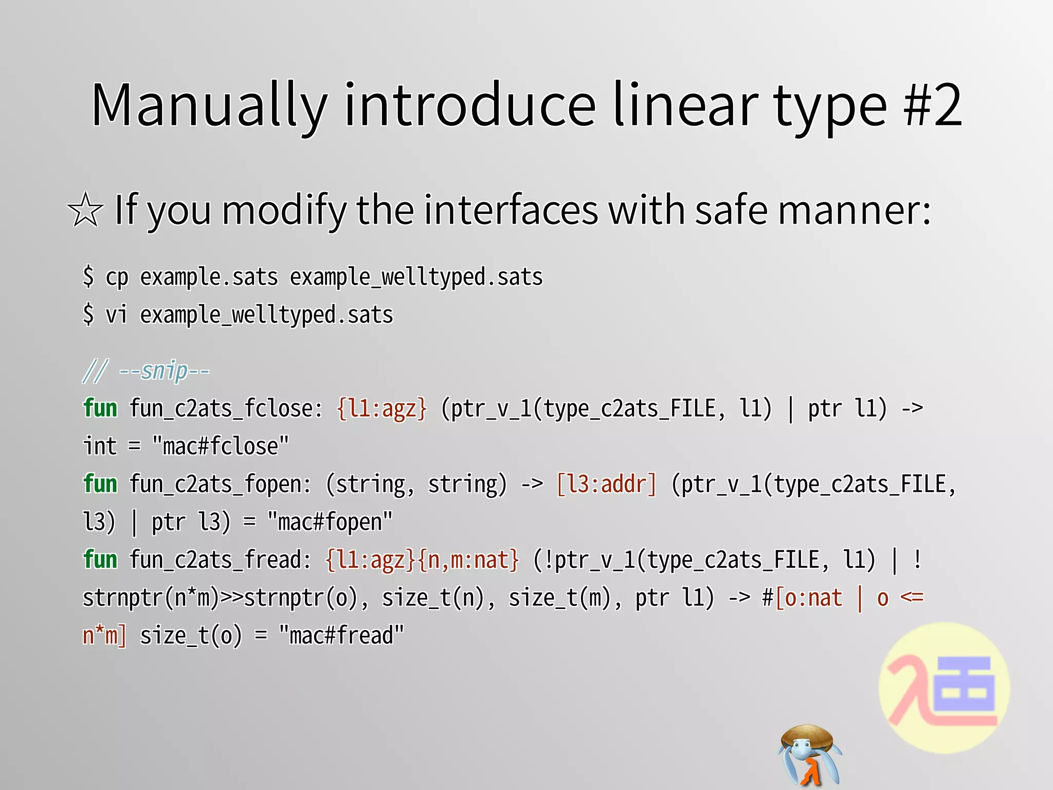 Manually introduce linear type #2Manually introduce linear type #2Manually introduce linear type #2Manually introduce linear type #2Manually introduce linear type #2
☆ If you modify the interfaces with safe manner:☆ If you modify the interfaces with safe manner:☆ If you modify the interfaces with safe manner:☆ If you modify the interfaces with safe manner:☆ If you modify the interfaces with safe manner:
$�cp�example.sats�example_welltyped.sats
$�vi�example_welltyped.sats
$�cp�example.sats�example_welltyped.sats
$�vi�example_welltyped.sats
$�cp�example.sats�example_welltyped.sats
$�vi�example_welltyped.sats
$�cp�example.sats�example_welltyped.sats
$�vi�example_welltyped.sats
$�cp�example.sats�example_welltyped.sats
$�vi�example_welltyped.sats
//�--snip--
fun�fun_c2ats_fclose:�{l1:agz}�(ptr_v_1(type_c2ats_FILE,�l1)�￨�ptr�l1)�->�
int�=�"mac#fclose"
fun�fun_c2ats_fopen:�(string,�string)�->�[l3:addr]�(ptr_v_1(type_c2ats_FILE,�
l3)�￨�ptr�l3)�=�"mac#fopen"
fun�fun_c2ats_fread:�{l1:agz}{n,m:nat}�(!ptr_v_1(type_c2ats_FILE,�l1)�￨�!
strnptr(n*m)>>strnptr(o),�size_t(n),�size_t(m),�ptr�l1)�->�#[o:nat�￨�o�<=�
n*m]�size_t(o)�=�"mac#fread"
//�--snip--
fun�fun_c2ats_fclose:�{l1:agz}�(ptr_v_1(type_c2ats_FILE,�l1)�￨�ptr�l1)�->�
int�=�"mac#fclose"
fun�fun_c2ats_fopen:�(string,�string)�->�[l3:addr]�(ptr_v_1(type_c2ats_FILE,�
l3)�￨�ptr�l3)�=�"mac#fopen"
fun�fun_c2ats_fread:�{l1:agz}{n,m:nat}�(!ptr_v_1(type_c2ats_FILE,�l1)�￨�!
strnptr(n*m)>>strnptr(o),�size_t(n),�size_t(m),�ptr�l1)�->�#[o:nat�￨�o�<=�
n*m]�size_t(o)�=�"mac#fread"
//�--snip--
fun�fun_c2ats_fclose:�{l1:agz}�(ptr_v_1(type_c2ats_FILE,�l1)�￨�ptr�l1)�->�
int�=�"mac#fclose"
fun�fun_c2ats_fopen:�(string,�string)�->�[l3:addr]�(ptr_v_1(type_c2ats_FILE,�
l3)�￨�ptr�l3)�=�"mac#fopen"
fun�fun_c2ats_fread:�{l1:agz}{n,m:nat}�(!ptr_v_1(type_c2ats_FILE,�l1)�￨�!
strnptr(n*m)>>strnptr(o),�size_t(n),�size_t(m),�ptr�l1)�->�#[o:nat�￨�o�<=�
n*m]�size_t(o)�=�"mac#fread"
//�--snip--
fun�fun_c2ats_fclose:�{l1:agz}�(ptr_v_1(type_c2ats_FILE,�l1)�￨�ptr�l1)�->�
int�=�"mac#fclose"
fun�fun_c2ats_fopen:�(string,�string)�->�[l3:addr]�(ptr_v_1(type_c2ats_FILE,�
l3)�￨�ptr�l3)�=�"mac#fopen"
fun�fun_c2ats_fread:�{l1:agz}{n,m:nat}�(!ptr_v_1(type_c2ats_FILE,�l1)�￨�!
strnptr(n*m)>>strnptr(o),�size_t(n),�size_t(m),�ptr�l1)�->�#[o:nat�￨�o�<=�
n*m]�size_t(o)�=�"mac#fread"
//�--snip--
fun�fun_c2ats_fclose:�{l1:agz}�(ptr_v_1(type_c2ats_FILE,�l1)�￨�ptr�l1)�->�
int�=�"mac#fclose"
fun�fun_c2ats_fopen:�(string,�string)�->�[l3:addr]�(ptr_v_1(type_c2ats_FILE,�
l3)�￨�ptr�l3)�=�"mac#fopen"
fun�fun_c2ats_fread:�{l1:agz}{n,m:nat}�(!ptr_v_1(type_c2ats_FILE,�l1)�￨�!
strnptr(n*m)>>strnptr(o),�size_t(n),�size_t(m),�ptr�l1)�->�#[o:nat�￨�o�<=�
n*m]�size_t(o)�=�"mac#fread"
 