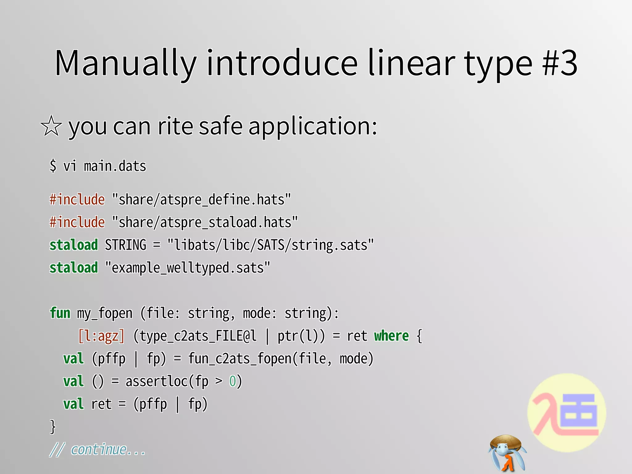 Manually introduce linear type #3Manually introduce linear type #3Manually introduce linear type #3Manually introduce linear type #3Manually introduce linear type #3
☆ you can rite safe application:☆ you can rite safe application:☆ you can rite safe application:☆ you can rite safe application:☆ you can rite safe application:
$�vi�main.dats$�vi�main.dats$�vi�main.dats$�vi�main.dats$�vi�main.dats
#include�"share/atspre_define.hats"
#include�"share/atspre_staload.hats"
staload�STRING�=�"libats/libc/SATS/string.sats"
staload�"example_welltyped.sats"
fun�my_fopen�(file:�string,�mode:�string):
����[l:agz]�(type_c2ats_FILE@l�￨�ptr(l))�=�ret�where�{
��val�(pffp�￨�fp)�=�fun_c2ats_fopen(file,�mode)
��val�()�=�assertloc(fp�>�0)
��val�ret�=�(pffp�￨�fp)
}
//�continue...
#include�"share/atspre_define.hats"
#include�"share/atspre_staload.hats"
staload�STRING�=�"libats/libc/SATS/string.sats"
staload�"example_welltyped.sats"
fun�my_fopen�(file:�string,�mode:�string):
����[l:agz]�(type_c2ats_FILE@l�￨�ptr(l))�=�ret�where�{
��val�(pffp�￨�fp)�=�fun_c2ats_fopen(file,�mode)
��val�()�=�assertloc(fp�>�0)
��val�ret�=�(pffp�￨�fp)
}
//�continue...
#include�"share/atspre_define.hats"
#include�"share/atspre_staload.hats"
staload�STRING�=�"libats/libc/SATS/string.sats"
staload�"example_welltyped.sats"
fun�my_fopen�(file:�string,�mode:�string):
����[l:agz]�(type_c2ats_FILE@l�￨�ptr(l))�=�ret�where�{
��val�(pffp�￨�fp)�=�fun_c2ats_fopen(file,�mode)
��val�()�=�assertloc(fp�>�0)
��val�ret�=�(pffp�￨�fp)
}
//�continue...
#include�"share/atspre_define.hats"
#include�"share/atspre_staload.hats"
staload�STRING�=�"libats/libc/SATS/string.sats"
staload�"example_welltyped.sats"
fun�my_fopen�(file:�string,�mode:�string):
����[l:agz]�(type_c2ats_FILE@l�￨�ptr(l))�=�ret�where�{
��val�(pffp�￨�fp)�=�fun_c2ats_fopen(file,�mode)
��val�()�=�assertloc(fp�>�0)
��val�ret�=�(pffp�￨�fp)
}
//�continue...
#include�"share/atspre_define.hats"
#include�"share/atspre_staload.hats"
staload�STRING�=�"libats/libc/SATS/string.sats"
staload�"example_welltyped.sats"
fun�my_fopen�(file:�string,�mode:�string):
[l:agz]�(type_c2ats_FILE@l�￨�ptr(l))�=�ret�where�{
val�(pffp�￨�fp)�=�fun_c2ats_fopen(file,�mode)
val�()�=�assertloc(fp�>�0)
val�ret�=�(pffp�￨�fp)
}
//�continue...
 