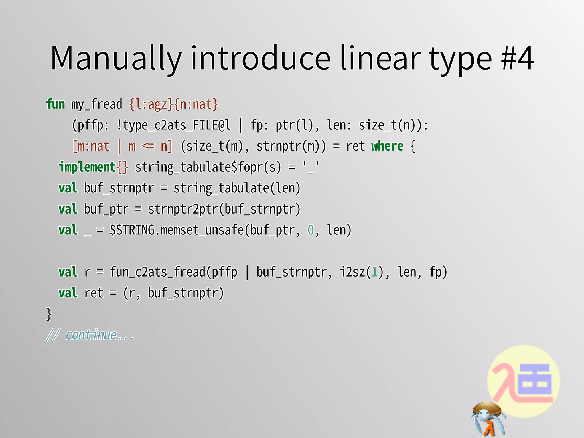 Manually introduce linear type #4Manually introduce linear type #4Manually introduce linear type #4Manually introduce linear type #4Manually introduce linear type #4
fun�my_fread�{l:agz}{n:nat}
����(pffp:�!type_c2ats_FILE@l�￨�fp:�ptr(l),�len:�size_t(n)):
����[m:nat�￨�m�<=�n]�(size_t(m),�strnptr(m))�=�ret�where�{
��implement{}�string_tabulate$fopr(s)�=�'_'
��val�buf_strnptr�=�string_tabulate(len)
��val�buf_ptr�=�strnptr2ptr(buf_strnptr)
��val�_�=�$STRING.memset_unsafe(buf_ptr,�0,�len)
��val�r�=�fun_c2ats_fread(pffp�￨�buf_strnptr,�i2sz(1),�len,�fp)
��val�ret�=�(r,�buf_strnptr)
}
//�continue...
fun�my_fread�{l:agz}{n:nat}
����(pffp:�!type_c2ats_FILE@l�￨�fp:�ptr(l),�len:�size_t(n)):
����[m:nat�￨�m�<=�n]�(size_t(m),�strnptr(m))�=�ret�where�{
��implement{}�string_tabulate$fopr(s)�=�'_'
��val�buf_strnptr�=�string_tabulate(len)
��val�buf_ptr�=�strnptr2ptr(buf_strnptr)
��val�_�=�$STRING.memset_unsafe(buf_ptr,�0,�len)
��val�r�=�fun_c2ats_fread(pffp�￨�buf_strnptr,�i2sz(1),�len,�fp)
��val�ret�=�(r,�buf_strnptr)
}
//�continue...
fun�my_fread�{l:agz}{n:nat}
����(pffp:�!type_c2ats_FILE@l�￨�fp:�ptr(l),�len:�size_t(n)):
����[m:nat�￨�m�<=�n]�(size_t(m),�strnptr(m))�=�ret�where�{
��implement{}�string_tabulate$fopr(s)�=�'_'
��val�buf_strnptr�=�string_tabulate(len)
��val�buf_ptr�=�strnptr2ptr(buf_strnptr)
��val�_�=�$STRING.memset_unsafe(buf_ptr,�0,�len)
��val�r�=�fun_c2ats_fread(pffp�￨�buf_strnptr,�i2sz(1),�len,�fp)
��val�ret�=�(r,�buf_strnptr)
}
//�continue...
fun�my_fread�{l:agz}{n:nat}
����(pffp:�!type_c2ats_FILE@l�￨�fp:�ptr(l),�len:�size_t(n)):
����[m:nat�￨�m�<=�n]�(size_t(m),�strnptr(m))�=�ret�where�{
��implement{}�string_tabulate$fopr(s)�=�'_'
��val�buf_strnptr�=�string_tabulate(len)
��val�buf_ptr�=�strnptr2ptr(buf_strnptr)
��val�_�=�$STRING.memset_unsafe(buf_ptr,�0,�len)
��val�r�=�fun_c2ats_fread(pffp�￨�buf_strnptr,�i2sz(1),�len,�fp)
��val�ret�=�(r,�buf_strnptr)
}
//�continue...
fun�my_fread�{l:agz}{n:nat}
����(pffp:�!type_c2ats_FILE@l�￨�fp:�ptr(l),�len:�size_t(n)):
[m:nat�￨�m�<=�n]�(size_t(m),�strnptr(m))�=�ret�where�{
implement{}�string_tabulate$fopr(s)�=�'_'
val�buf_strnptr�=�string_tabulate(len)
val�buf_ptr�=�strnptr2ptr(buf_strnptr)
val�_�=�$STRING.memset_unsafe(buf_ptr,�0,�len)
val�r�=�fun_c2ats_fread(pffp�￨�buf_strnptr,�i2sz(1),�len,�fp)
val�ret�=�(r,�buf_strnptr)
}
//�continue...
 