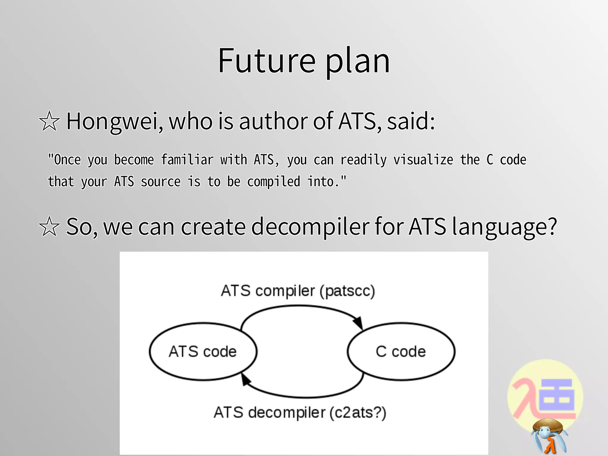 Future planFuture planFuture planFuture planFuture plan
☆ Hongwei, who is author of ATS, said:☆ Hongwei, who is author of ATS, said:☆ Hongwei, who is author of ATS, said:☆ Hongwei, who is author of ATS, said:☆ Hongwei, who is author of ATS, said:
"Once�you�become�familiar�with�ATS,�you�can�readily�visualize�the�C�code�
that�your�ATS�source�is�to�be�compiled�into."
"Once�you�become�familiar�with�ATS,�you�can�readily�visualize�the�C�code�
that�your�ATS�source�is�to�be�compiled�into."
"Once�you�become�familiar�with�ATS,�you�can�readily�visualize�the�C�code�
that�your�ATS�source�is�to�be�compiled�into."
"Once�you�become�familiar�with�ATS,�you�can�readily�visualize�the�C�code�
that�your�ATS�source�is�to�be�compiled�into."
"Once�you�become�familiar�with�ATS,�you�can�readily�visualize�the�C�code�
that�your�ATS�source�is�to�be�compiled�into."
☆ So, we can create decompiler for ATS language?☆ So, we can create decompiler for ATS language?☆ So, we can create decompiler for ATS language?☆ So, we can create decompiler for ATS language?☆ So, we can create decompiler for ATS language?
 