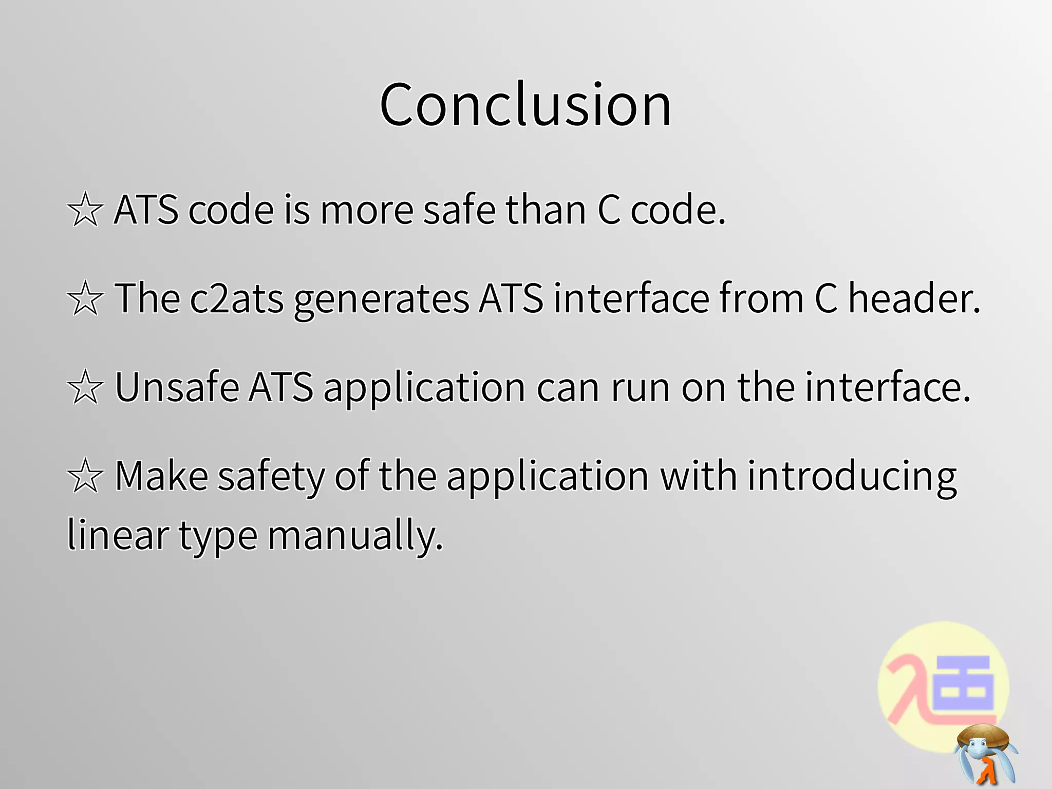 ConclusionConclusionConclusionConclusionConclusion
☆ ATS code is more safe than C code.☆ ATS code is more safe than C code.☆ ATS code is more safe than C code.☆ ATS code is more safe than C code.☆ ATS code is more safe than C code.
☆ The c2ats generates ATS interface from C header.☆ The c2ats generates ATS interface from C header.☆ The c2ats generates ATS interface from C header.☆ The c2ats generates ATS interface from C header.☆ The c2ats generates ATS interface from C header.
☆ Unsafe ATS application can run on the interface.☆ Unsafe ATS application can run on the interface.☆ Unsafe ATS application can run on the interface.☆ Unsafe ATS application can run on the interface.☆ Unsafe ATS application can run on the interface.
☆ Make safety of the application with introducing
linear type manually.
☆ Make safety of the application with introducing
linear type manually.
☆ Make safety of the application with introducing
linear type manually.
☆ Make safety of the application with introducing
linear type manually.
☆ Make safety of the application with introducing
linear type manually.
 