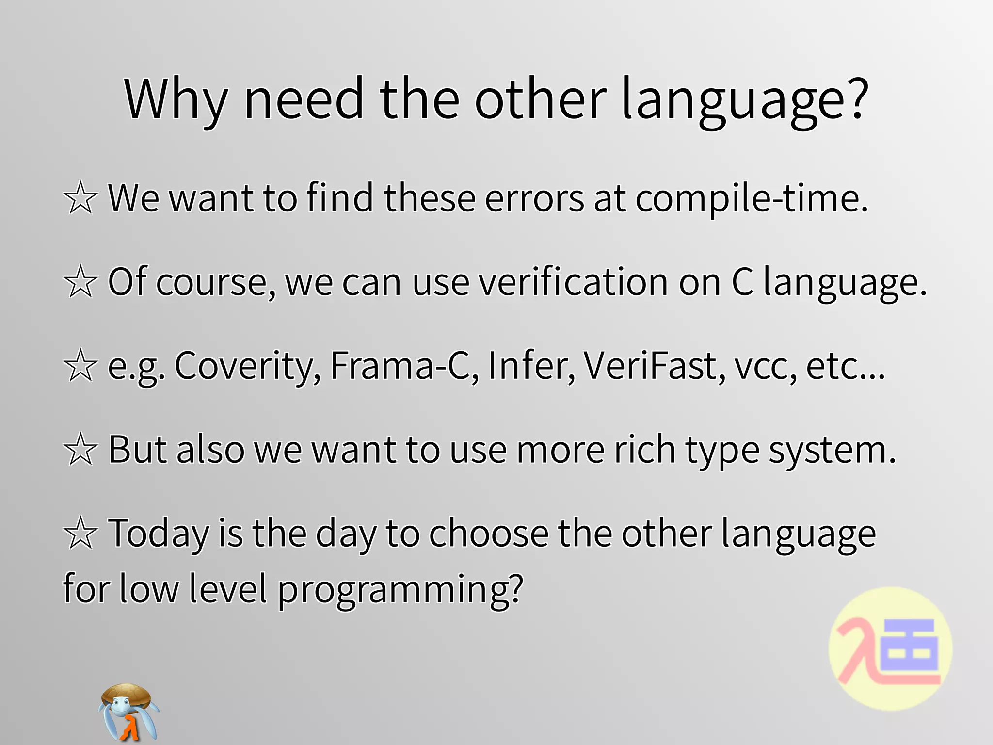 Why need the other language?Why need the other language?Why need the other language?Why need the other language?Why need the other language?
☆ We want to ﬁnd these errors at compile-time.☆ We want to ﬁnd these errors at compile-time.☆ We want to ﬁnd these errors at compile-time.☆ We want to ﬁnd these errors at compile-time.☆ We want to ﬁnd these errors at compile-time.
☆ Of course, we can use veriﬁcation on C language.☆ Of course, we can use veriﬁcation on C language.☆ Of course, we can use veriﬁcation on C language.☆ Of course, we can use veriﬁcation on C language.☆ Of course, we can use veriﬁcation on C language.
☆ e.g. Coverity, Frama-C, Infer, VeriFast, vcc, etc...☆ e.g. Coverity, Frama-C, Infer, VeriFast, vcc, etc...☆ e.g. Coverity, Frama-C, Infer, VeriFast, vcc, etc...☆ e.g. Coverity, Frama-C, Infer, VeriFast, vcc, etc...☆ e.g. Coverity, Frama-C, Infer, VeriFast, vcc, etc...
☆ But also we want to use more rich type system.☆ But also we want to use more rich type system.☆ But also we want to use more rich type system.☆ But also we want to use more rich type system.☆ But also we want to use more rich type system.
☆ Today is the day to choose the other language
for low level programming?
☆ Today is the day to choose the other language
for low level programming?
☆ Today is the day to choose the other language
for low level programming?
☆ Today is the day to choose the other language
for low level programming?
☆ Today is the day to choose the other language
for low level programming?
 