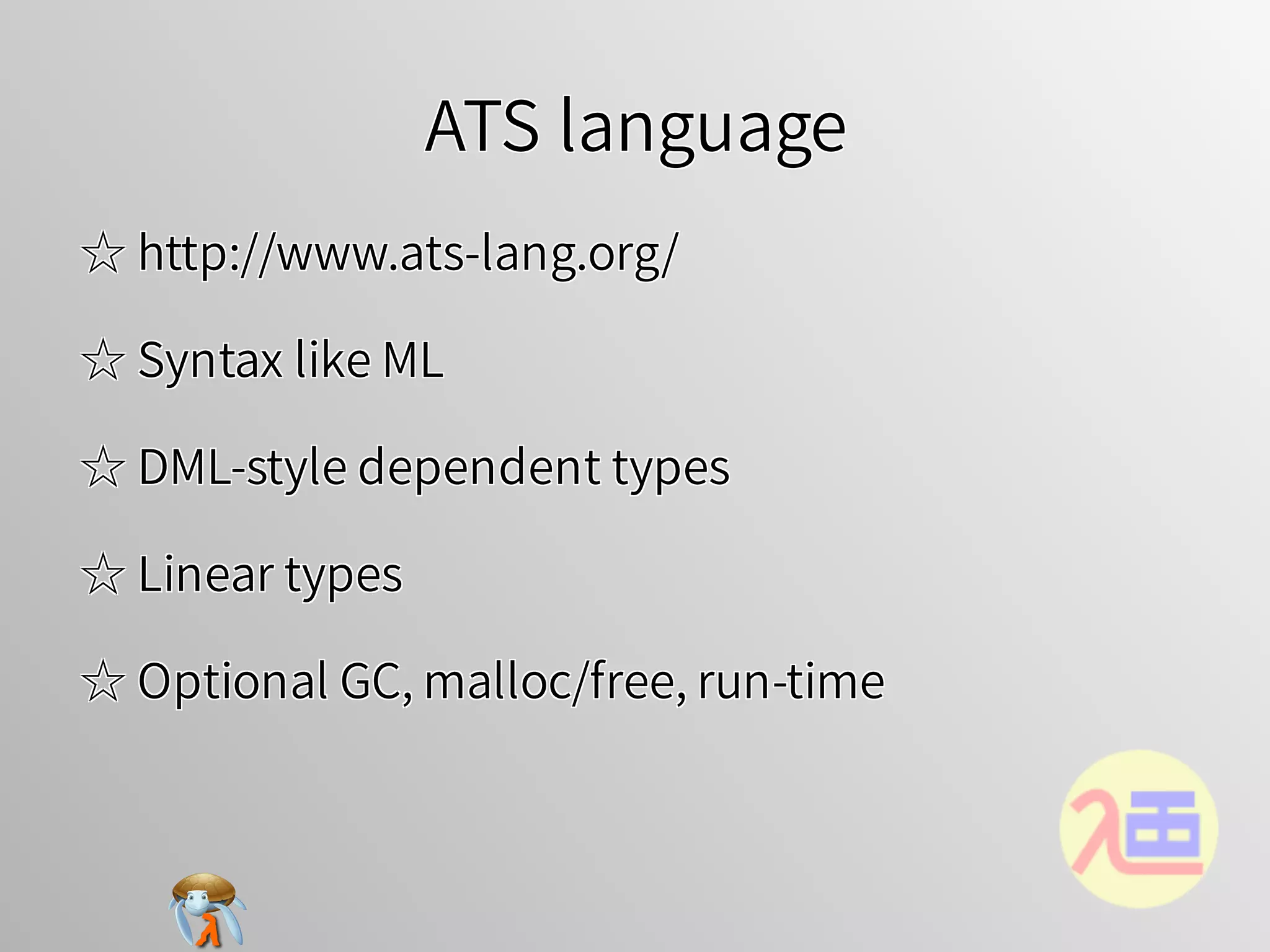 ATS languageATS languageATS languageATS languageATS language
☆ http://www.ats-lang.org/☆ http://www.ats-lang.org/☆ http://www.ats-lang.org/☆ http://www.ats-lang.org/☆ http://www.ats-lang.org/
☆ Syntax like ML☆ Syntax like ML☆ Syntax like ML☆ Syntax like ML☆ Syntax like ML
☆ DML-style dependent types☆ DML-style dependent types☆ DML-style dependent types☆ DML-style dependent types☆ DML-style dependent types
☆ Linear types☆ Linear types☆ Linear types☆ Linear types☆ Linear types
☆ Optional GC, malloc/free, run-time☆ Optional GC, malloc/free, run-time☆ Optional GC, malloc/free, run-time☆ Optional GC, malloc/free, run-time☆ Optional GC, malloc/free, run-time
 