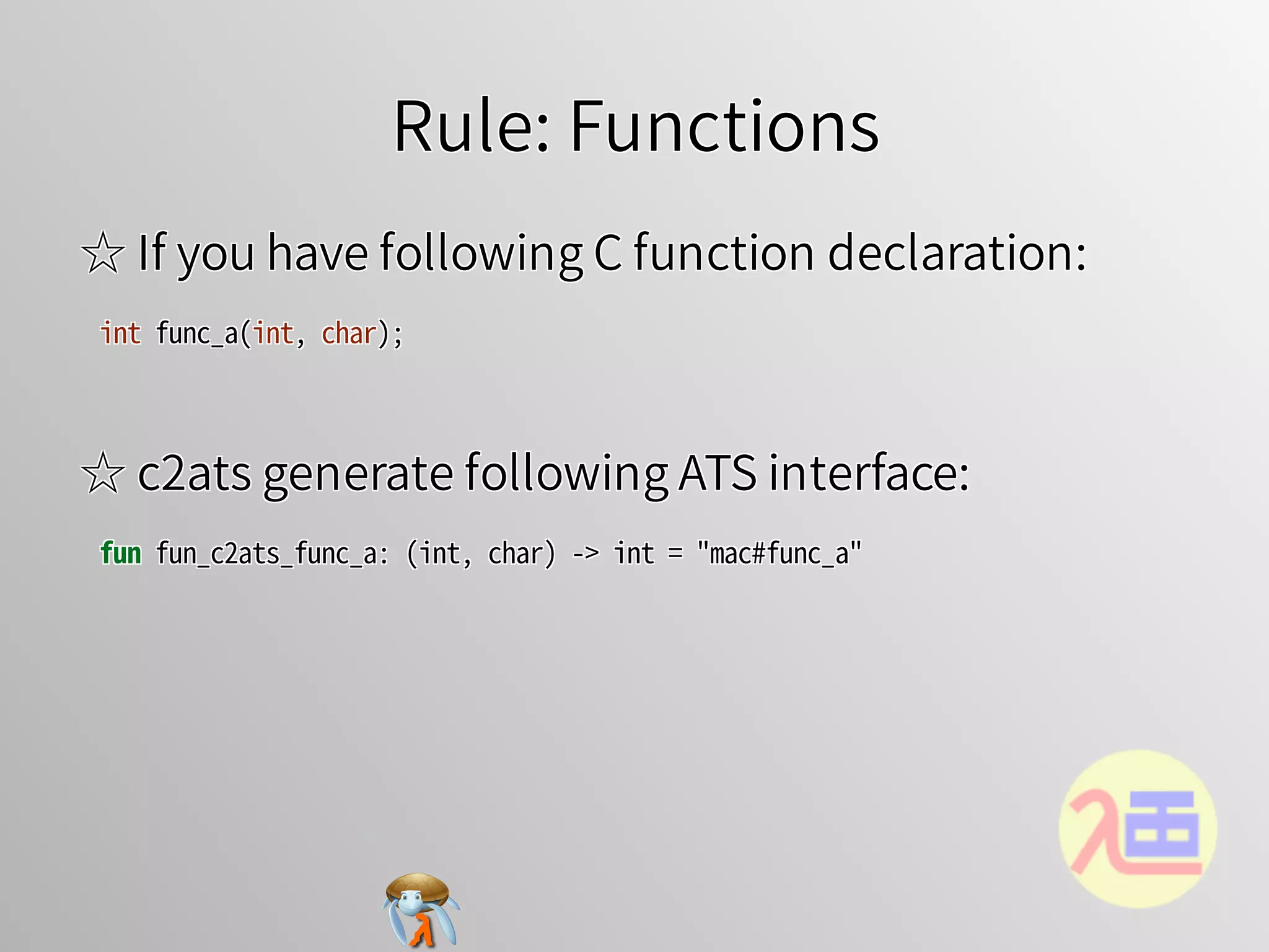 Rule: FunctionsRule: FunctionsRule: FunctionsRule: FunctionsRule: Functions
☆ If you have following C function declaration:☆ If you have following C function declaration:☆ If you have following C function declaration:☆ If you have following C function declaration:☆ If you have following C function declaration:
int�func_a(int,�char);int�func_a(int,�char);int�func_a(int,�char);int�func_a(int,�char);int�func_a(int,�char);
☆ c2ats generate following ATS interface:☆ c2ats generate following ATS interface:☆ c2ats generate following ATS interface:☆ c2ats generate following ATS interface:☆ c2ats generate following ATS interface:
fun�fun_c2ats_func_a:�(int,�char)�->�int�=�"mac#func_a"fun�fun_c2ats_func_a:�(int,�char)�->�int�=�"mac#func_a"fun�fun_c2ats_func_a:�(int,�char)�->�int�=�"mac#func_a"fun�fun_c2ats_func_a:�(int,�char)�->�int�=�"mac#func_a"fun�fun_c2ats_func_a:�(int,�char)�->�int�=�"mac#func_a"
 